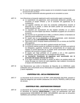 b) En casa de estar igualados ambos equipos se le concederá al equipo reclamante
el score de 2x0 a su favor.
c) Y, si el equipo reclamante estuviera ganando se le concederá su score.
ART.15 Las infracciones al presente reglamento serán sancionados según corresponda:
a) La suplantación de jugador(es), será sancionada declarando perdedor del
encuentro al equipo infractor y con la exclusión del jugador(es) de la
competencia.
b) Las jugadas violentas así como las conductas antideportivas durante el
desarrollo de un partido, a criterio del árbitro podrán ser sancionadas con
tarjeta amarilla y/o roja.
c) La expulsión por acumulación de dos tarjetas amarillas en un mismo
encuentro así como tarjeta roja directa, inhabilitara al jugador por una fecha o
encuentro.
d) De acuerdo con la gravedad de la falta y al informe arbitral, la Secretaria de
Deportes podrá establecer sanciones mayores.
e) EL equipo que no se presentara a la hora programada, serán declarado
perdedor por W.O.(NO EXISISTIRA TOLERANCIA).
f) Para evitar el W.O. el equipo deberá presentarse con un mínimo de CUATRO
(04) jugadores.
g) El equipo que incurra en dos W.O. quedará excluido del Torneo.
h) La conducta violenta puesta de manifiesto de palabra o de hecho por parte de
los Delegados, jugadores, familiares y/o acompañantes de un equipo que
impidan el normal desarrollo de un partido serán sancionados declarándolo
perdedor del encuentro al equipo infractor.
i) El equipo que haga participar en un partido a uno o más jugadores
inhabilitados, será sancionado con la perdida de dicho partido.
j) La inscripción fraudulenta de jugadores será sancionada con la
exclusión del equipo infractor del Torneo.
k) Si en algún momento del partido un equipo se retira o se quedara dentro del
campo de juego con menos de cuatro jugadores, bajo cualquier circunstancia
el equipo será declarado perdedor.
ART.16 Las Resoluciones que emita la Secretaria de Deportes de la ASEXAJIV, serán
publicadas para conocimiento de los interesados en la página Web de la ASEXAJIV
y serán inapelables.
CAPITULO VII.- DE LA PREMIACION
ART.17 La Asociación de Ex alumnos de la IE.PNP. JUAN INGUNZA VALVIVIA, premiara a
todas las categorías que resulten campeonas con UN (01) TROFEO y UNA (01) caja
de cerveza.
CAPITULO VIII.- DISPOSICION FINALES
ART.18 La Asociación de Ex alumnos de la IE.PNP. JUAN INGUNZA VALVIVIA, a través de
la Secretaria de Deportes MONITORIARA a todos los participantes que sean
exclusivamente EXALUMNOS DE NIVEL SECUNDARIO, para que se encuentren
habilitados para participar del presente campeonato.
 