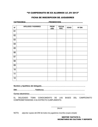 “VI CAMPEONATO DE EX ALUMNOS I.E JIV 2013”
FICHA DE INSCRIPCION DE JUGADORES
CATEGORIA:………………………………...PROMOCION………………..……………..
N°
APELLIDOS Y NOMBRES PROM
AÑO
FECHA
NAC.
EDAD Nº DNI
01
02
03
04
05
06
07
08
09
10
11
12
Nombre y Apellidos del delegado..……………………………………………………………….
DNI:………………………….Teléfonos………………………………….…………………………
Correo electrónico…………………………………………………….………………………….…
EL DELEGADO TOMA CONOCIMIENTO DE LAS BASES DEL CAMPEONATO
COMPROMETIENDOSE A SU ESTRICTO CUMPLIMIENTO.
____________________________
DNI Nº
NOTA: adjuntar copias del DNI de todos los jugadores inscritos (copia simple)
.
NESTOR YACTAYO C.
SECRETARIO DE CULTURA Y DEPORTE
 