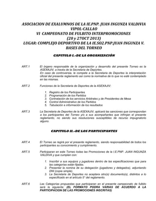 ASOCIACION DE EXALUMNOS DE LA IE.PNP. JUAN INGUNZA VALDIVIA
VIPOL-CALLAO
VI CAMPEONATO DE FULBITO INTERPROMOCIONES
(20 y 27OCT 2013)
LUGAR: COMPLEJO DEPORTIVO DE LA IE.SO2.PNP.JUAN INGUNZA V.
BASES DEL TORNEO
CAPITULO I.-DE LA ORGANIZACIÓN
ART.1 El órgano responsable de la organización y desarrollo del presente Torneo es la
ASEXAJIV, a través de la Secretaria de Deportes.
En caso de controversia, le compete a la Secretaria de Deportes la interpretación
oficial del presente reglamento así como la normativa de lo que no esté contemplado
en las mismas.
ART.2 Funciones de la Secretaria de Deportes de la ASEXAJIV:
1. Registro de los Participantes
2. Programación de los Partidos
3. Contratación de los servicios Arbitrales y de Presidentes de Mesa
4. Control Administrativo de los Partidos
5. Tabulación e información de los resultados
ART.3 La Secretaria de Deportes de la ASEXAJIV, aplicará las sanciones que correspondan
a los participantes del Torneo y/o a sus acompañantes que infrinjan el presente
reglamento, no siendo sus resoluciones susceptibles de recurso impugnatorio
alguno.
CAPITULO II.-DE LOS PARTICIPANTES
ART.4 El Torneo se regirá por el presente reglamento, siendo responsabilidad de todos los
participantes su conocimiento y cumplimiento.
ART.5 Participaran en este Torneo todas las Promociones de la I.E.PNP. JUAN INGUNZA
VALDIVA y que cumplan con:
1. Inscribir a sus equipos y jugadores dentro de las especificaciones que para
las categorías están fijadas.
2. Presentar la nomina de su delegación (jugadores y delegados), adjuntando
DNI (copia simple).
3. La Secretaria de Deportes no aceptara otro(s) documento(s), distintos a lo
especificado en el artículo 5° del reglamento.
ART.6 Las Categorías propuestas que participaran en el presente campeonato de fulbito
será la siguiente: (EL FORMATO PODRA VARIAS DE ACUERDO A LA
PARTICIPACION DE LAS PROMOCIONES INSCRITAS)
 