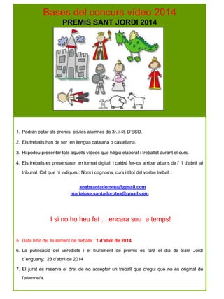 Bases del concurs vídeo 2014
PREMIS SANT JORDI 2014
1. Podran optar als premis els/les alumnes de 3r. i 4t. D’ESO.
2. Els treballs han de ser en llengua catalana o castellana.
3. Hi podeu presentar tots aquells vídeos que hàgiu elaborat i treballat durant el curs.
4. Els treballs es presentaran en format digital i caldrà fer-los arribar abans de l’ 1 d’abril al
tribunal. Cal que hi indiqueu: Nom i cognoms, curs i títol del vostre treball :
anabsantadorotea@gmail.com
mariajose.santadorotea@gmail.com
I si no ho heu fet ... encara sou a temps!
5. Data límit de lliurament de treballs : 1 d’abril de 2014
6. La publicació del veredicte i el lliurament de premis es farà el dia de Sant Jordi
d’enguany: 23 d’abril de 2014
7. El jurat es reserva el dret de no acceptar un treball que cregui que no és original de
l’alumne/a.
 