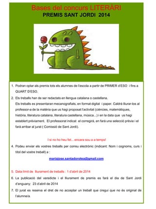 Bases del concurs LITERÀRI
PREMIS SANT JORDI 2014
1. Podran optar als premis tots els alumnes de l’escola a partir de PRIMER d’ESO i fins a
QUART D’ESO.
2. Els treballs han de ser redactats en llengua catalana o castellana.
Els treballs es presentaran mecanografiats, en format digital i paper. Caldrà lliurar-los al
professor-a de la matèria que us hagi proposat l’activitat (ciències, matemàtiques,
història, literatura catalana, literatura castellana, música...) i en la data que us hagi
establert prèviament. El professorat indicat el corregirà, en farà una selecció prèvia i el
farà arribar al jurat ( Comissió de Sant Jordi).
I si no ho heu fet... encara sou a a temps!
4. Podeu enviar els vostres treballs per correu electrònic (indicant: Nom i cognoms, curs i
títol del vostre treball) a :
mariajose.santadorotea@gmail.com
5. Data límit de lliurament de treballs : 1 d’abril de 2014
6. La publicació del veredicte i el lliurament de premis es farà el dia de Sant Jordi
d’enguany: 23 d’abril de 2014
7. El jurat es reserva el dret de no acceptar un treball que cregui que no és original de
l’alumne/a.
 