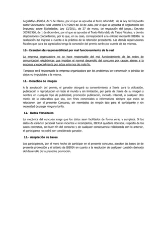 Legislativo 4/2004, de 5 de Marzo, por el que se aprueba el texto refundido de la Ley del Impuesto
sobre Sociedades; Real Decreto 1777/2004 de 30 de Julio, por el que se aprueba el Reglamento del
Impuesto sobre Sociedades; Ley 13/2011, de 27 de mayo, de regulación del juego.; Decreto
3059/1966, de 1 de diciembre, por el que se aprueba el Texto Refundido de Tasas Fiscales; y demás
disposiciones concordantes, por lo que, en su caso, corresponderá a la entidad mercantil IBERIA la
realización del ingreso a cuenta o la práctica de la retención procedente. Las demás repercusiones
fiscales que para los agraciados tenga la concesión del premio serán por cuenta de los mismos.
10.- Exención de responsabilidad por mal funcionamiento de la red
La empresa organizadora no se hace responsable del mal funcionamiento de las redes de
comunicación electrónicas que impidan el normal desarrollo del concurso por causas ajenas a la
empresa y especialmente por actos externos de mala fe.
Tampoco será responsable la empresa organizadora por los problemas de transmisión o pérdida de
datos no imputables a la misma.
11.- Derechos de imagen
A la aceptación del premio, el ganador otorgará su consentimiento a Iberia para la utilización,
publicación y reproducción en todo el mundo y sin limitación, por parte de Iberia de su imagen y
nombre en cualquier tipo de publicidad, promoción publicación, incluido Internet, o cualquier otro
medio de la naturaleza que sea, con fines comerciales o informativos siempre que estos se
relacionen con el presente Concurso, sin reembolso de ningún tipo para el participante y sin
necesidad de pagar ninguna tarifa.
12.- Datos Personales
La mecánica del concurso exige que los datos sean facilitados de forma veraz y completa. Si los
datos de carácter personal fueran inciertos e incompletos, IBERIA quedaría liberada, respecto de los
casos concretos, del buen fin del concurso y de cualquier consecuencia relacionada con lo anterior,
el participante no podrá ser considerado ganador.
13.- Aceptación de bases
Los participantes, por el mero hecho de participar en el presente concurso, aceptan las bases de de
presente promoción y el criterio de IBERIA en cuanto a la resolución de cualquier cuestión derivada
del desarrollo de la presente promoción.
 