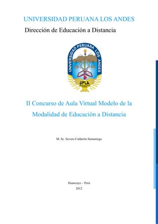 UNIVERSIDAD PERUANA LOS ANDES
Dirección de Educación a Distancia

II Concurso de Aula Virtual Modelo de la
Modalidad de Educación a Distancia

M. Sc. Severo Calderón Samaniego

Huancayo – Perú
2012

 