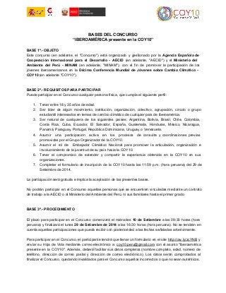 BASES DEL CONCURSO 
“IBEROAMÉRICA presente en la COY10” 
BASE 1ª.­OBJETO 
Este concurso (en adelante, el "Concurso") está organizado y gestionado por la Agencia Española de 
Cooperación Internacional para el Desarrollo ­AECID 
(en adelante, "AECID") y el Ministerio del 
Ambiente del Perú ­MINAM 
(en adelante, "MINAM"), con el fin de promover la participación de los 
jóvenes iberoamericanos en la Décima Conferencia Mundial de Jóvenes sobre Cambio Climático ­COY10 
(en adelante "COY10"). 
BASE 2ª.­REQUISITOS 
PARA PARTICIPAR 
Puede participar en el Concurso cualquier persona física, que cumpla el siguiente perfil: 
1. Tener entre 18 y 35 años de edad. 
2. Ser líder de algún movimiento, institución, organización, colectivo, agrupación, círculo o grupo 
estudiantil interesados en temas de cambio climático de cualquier país de Iberoamérica. 
3. Ser natural de cualquiera de los siguientes países: Argentina, Bolivia, Brasil, Chile, Colombia, 
Costa Rica, Cuba, Ecuador, El Salvador, España, Guatemala, Honduras, México, Nicaragua, 
Panamá, Paraguay, Portugal, República Dominicana, Uruguay o Venezuela. 
4. Asumir una participación activa en los procesos de consulta y coordinaciones previas 
promovidas por el Grupo Organizador de la COY10. 
5. Asumir el rol de Embajador Climático Nacional para promover la articulación, organización e 
involucramiento de la juventud de su país hacia la COY10. 
6. Tener el compromiso de extender y compartir la experiencia obtenida en la COY10 en sus 
organizaciones. 
7. Completar el formulario de inscripción de la COY10 hasta las 11:59 p.m. (hora peruana) del 29 de 
Setiembre de 2014. 
La participación será gratuita e implica la aceptación de las presentes bases. 
No podrán participar en el Concurso aquellas personas que se encuentren vinculadas mediante un contrato 
de trabajo a la AECID o al Ministerio del Ambiente del Perú, ni sus familiares hasta el primer grado. 
BASE 3ª.­PROCEDIMIENTO 
El plazo para participar en el Concurso comenzará el miércoles 10 de Setiembre a las 09:30 horas (hora 
peruana) y finalizará el lunes 29 de Setiembre de 2014 a las 16:30 horas (hora peruana). No se tendrán en 
cuenta aquellas participaciones que pueda recibir con posterioridad a las fechas señaladas anteriormente. 
Para participar en el Concurso, el participante tendrá que llenar un formulario en el site http://ow.ly/zcYNB y 
enviar su Hoja de Vida mediante correo electrónico a: coy10.peru@gmail.com con el asunto "Iberoamérica 
presente en la COY10". Además, deberá facilitar sus datos completos (nombre completo, edad, número de 
teléfono, dirección de correo postal y dirección de correo electrónico). Los datos serán comprobados al 
finalizar el Concurso, quedando invalidados para el Concurso aquellos incorrectos o que no sean auténticos. 
 