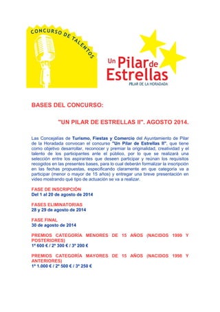 BASES DEL CONCURSO:
"UN PILAR DE ESTRELLAS II". AGOSTO 2014.
Las Concejalías de Turismo, Fiestas y Comercio del Ayuntamiento de Pilar
de la Horadada convocan el concurso "Un Pilar de Estrellas II", que tiene
como objetivo desarrollar, reconocer y premiar la originalidad, creatividad y el
talento de los participantes ante el público, por lo que se realizará una
selección entre los aspirantes que deseen participar y reúnan los requisitos
recogidos en las presentes bases, para lo cual deberán formalizar la inscripción
en las fechas propuestas, especificando claramente en que categoría va a
participar (menor o mayor de 15 años) y entregar una breve presentación en
video mostrando qué tipo de actuación se va a realizar.
FASE DE INSCRIPCIÓN
Del 1 al 20 de agosto de 2014
FASES ELIMINATORIAS
28 y 29 de agosto de 2014
FASE FINAL
30 de agosto de 2014
PREMIOS CATEGORÍA MENORES DE 15 AÑOS (NACIDOS 1999 Y
POSTERIORES)
1º 600 € / 2º 300 € / 3º 200 €
PREMIOS CATEGORÍA MAYORES DE 15 AÑOS (NACIDOS 1998 Y
ANTERIORES)
1º 1.000 € / 2º 500 € / 3º 250 €
 