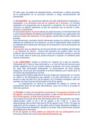 En todo caso, los gastos de desplazamiento, manutención o dietas derivadas
de la participación en el concurso correrán a cargo exclusivamente del
participante.
3. ACTUACIÓN. Las actuaciones deberán de estar debidamente preparadas y
ensayadas, y su duración será de un máximo de 5 minutos, y 2 minutos
asignados a la preparación de la actuación y escenario. En la inscripción al
concurso se deberá especificar el tipo de actuación que se llevará a cabo,
duración y condiciones.
El acompañamiento musical deberá de proporcionarse en formato/medio CD
y será responsabilidad de el/la/los participantes entregarlo a la organización del
concurso antes del miércoles 27 de agosto, siendo este el plazo máximo de
entrega.
Para actuaciones musicales donde intervengan grupos de música al completo
deberán de notificarlo en la inscripción, ya que la organización debe confirmar
la viabilidad de la distribución del grupo en el escenario y de la sonorización de
instrumentos.
El escenario que se utilizará en el concurso tendrá unas medidas aproximadas
y no inferiores de 15x7m. Encima del escenario se pueden hacer uso de
cualquier tipo de elemento para llevar a cabo una actuación siempre y cuando
no se arroje nada al suelo que pueda ensuciar o suponer un problema para
futuras actuaciones.
4. EL CONCURSO. Tendrá un formato de "casting" de 3 días de duración,
compuesto por 2 días de fase eliminatoria, y un día de final del concurso para
ambas categorías en la que podrán repetir o presentar una nueva actuación.
En cada fase eliminatoria participarán 15 concursantes de entre ambas
categorías, de los que solo accederán a la final 6 talentos, por lo tanto será 12
el número de participantes en la final.
La organización deberá seleccionar de entre todas las inscripciones un numero
no inferior a 30 participantes que pasarán a la fase eliminatoria, la cual se
llevará a cabo los días 28 y 29 de agosto, los 6 finalistas escogidos cada día
pasarán a la fase final que tendrá lugar el día 30 de agosto.
La organización se reserva la posibilidad de ampliar el número de
participantes tanto de las fases eliminatorias, como de la final si el jurado lo
estimase oportuno.
5. FECHAS. La fase de inscripción comienza el 1 de agosto y finaliza el 20
de agosto. Las fechas previstas para llevar a cabo la fase eliminatoria son el
28 y 29 de agosto y la fase final el 30 del mismo mes.
Las pruebas de sonido de la fase eliminatoria para los concursantes que estén
seleccionados serán el 28 y 29 de agosto a las 17.00 h., y para los
seleccionados para la fase final será el 30 de agosto a las 17.00 h. El lugar de
realización de los ensayos y de las galas será la Carpa Municipal instalada en
el Parque Raimundo Benedicto, situado en la Avda. Reina Sofía frente al lateral
del Polideportivo Municipal.
El 25 de agosto se hará pública la selección de los participantes en el
concurso a través de la web www.pilardelahoradada.org
 