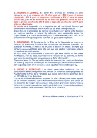 6. PREMIOS Y JURADO. Se darán tres premios en metálico en cada
categoría, en la de mayores de 15 años será de 1.000 € para el primer
clasificado, 500 € para el segundo clasificado y 250 € para el tercer
clasificado, para la de menores de 15 años los premios serán de 600 €
para el primer clasificado, 300 € para el segundo clasificado y 200 € para
el tercer clasificado.
El jurado será designado por la organización, el cual estará formado por
profesionales relacionados con el mundo de las artes y el espectáculo.
El jurado será el encargado de calificar las actuaciones y por lo tanto designar
los mejores talentos, el criterio de selección será establecido según los
organizadores y el propio jurado designado. La decisión del jurado tanto en la
preselección de los participantes como en las galas será inapelable.
7. INCIDENCIAS. El Ayuntamiento de Pilar de la Horadada se reserva el
derecho de interpretar, modificar las condiciones del presente concurso en
cualquier momento, e incluso de anularlo o dejarlo sin efecto, siempre que
concurra causa justificada para ello, sin que sea posible reclamación alguna
por parte de los participantes.
En todo caso, se compromete a comunicar por esta misma vía las bases
modificadas, o en su caso, la anulación del concurso en su conjunto, de forma
que todos los participantes tengan acceso a dicha información.
El Ayuntamiento de Pilar de la Horadada declina cualquier responsabilidad por
los daños y perjuicios sufridos por los candidatos y/o participantes en relación
con su participación en el concurso, salvo aquellos irrenunciables por ley.
8. DATOS Y DERECHOS. Los datos personales facilitados por los
concursantes serán protegidos e incluidos en un fichero de datos propiedad del
Ayuntamiento de Pilar de la Horadada que estará sometido con garantías de la
ley 15/1999 de 13 de diciembre.
Los participantes en el concurso mayores de edad y los representantes legales
de los menores acceden, con su formalización de la inscripción, a la cesión de
los derechos de imagen para cualquier actividad de promoción del municipio y
del propio concurso en cualquier medio publicitario o de comunicación público o
privado, en favor del Ayuntamiento de Pilar de la Horadada.
En Pilar de la Horadada, a 25 de julio de 2014
 
