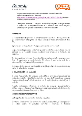  
            fotografías	
  serán	
  expuestas	
  públicamente	
  en	
  el	
  álbum	
  Flickr	
  creado	
  
            específicamente	
  para	
  este	
  concurso	
  
            (http://www.flickr.com/photos/yuzzing/sets/72157629123196596/)	
  desde	
  el	
  
            día	
  13	
  a	
  30	
  de	
  marzo	
  de	
  2012.	
  
            	
  
            6.	
  Fotografía	
  premiada	
  La	
  fotografía	
  del	
  centro	
  que	
  registre	
  un	
  mayor	
  número	
  
            de	
  visitas	
  hasta	
  las	
  12:00	
  horas	
  del	
  día	
  30	
  de	
  marzo	
  de	
  2012,	
  será	
  la	
  fotografía	
  
            ganadora	
  y	
  hará	
  ganador	
  al	
  centro	
  Yuzz	
  que	
  la	
  haya	
  realizado.	
  
	
  
	
  
4.	
  EL	
  PREMIO	
  
	
  
La	
  Fundación	
  Banesto	
  premiará	
  al	
  centro	
  Yuzz	
  en	
  representación	
  de	
  los	
  participantes	
  
que	
   hayan	
   realizado	
   la	
   fotografía	
  con	
  mayor	
  número	
  de	
  visitas	
   con	
   una	
   consola	
   Xbox	
  
360.	
  
	
  
El	
  premio	
  será	
  enviado	
  al	
  centro	
  Yuzz	
  ganador	
  mediante	
  correo	
  postal.	
  
	
  
Los	
  jóvenes	
  participantes	
  del	
  centro	
  Yuzz	
  ganador	
  podrán	
  hacer	
  usufructo	
  del	
  material	
  
facilitado	
   por	
   la	
   Fundación	
   Banesto	
   y	
   deberán	
   cesar	
   el	
   uso	
   en	
   la	
   finalización	
   del	
  
programa.	
  
	
  
Con	
  la	
  recepción	
  del	
  mismo,	
  el	
  Partner	
  Local	
  del	
  centro	
  Yuzz	
  ganador	
  se	
  compromete	
  a	
  
llevar	
   el	
   seguimiento	
   y	
   mantenimiento	
   del	
   mismo.	
   Y,	
   por	
   tanto,	
   será	
   de	
   su	
  
responsabilidad	
  a	
  lo	
  largo	
  de	
  todo	
  el	
  programa.	
  
	
  
En	
  ninguno	
  de	
  los	
  casos,	
  el	
  premio	
  podrá	
  ser	
  cedido	
  sin	
  el	
  previo	
  consentimiento	
  por	
  
escrito	
  de	
  la	
  Fundación	
  Banesto.	
  

5.	
  	
  COMUNICACIÓN	
  DEL	
  GANADOR	
  

El	
   centro	
   Yuzz	
   ganador	
   del	
   concurso,	
   será	
   notificado	
   a	
   través	
   del	
   coordinador	
   del	
  
centro,	
  dentro	
  de	
  los	
  5	
  días	
  hábiles	
  siguientes	
  a	
  la	
  fecha	
  de	
  finalización	
  del	
  concurso,	
  
vía	
   correo	
   electrónico	
   y/o	
   telefónicamente	
   a	
   la	
   dirección	
   y/o	
   número	
   de	
   teléfono	
   de	
  
contacto,	
  	
  

Todas	
   las	
   notificaciones	
   referentes	
   a	
   la	
   evolución	
   del	
   concurso	
   y	
   ganador	
   se	
   harán	
  
públicos	
   a	
   través	
   del	
   blog	
   de	
   Yuzz	
   (http://www.blogyuzz.org/)	
   y	
   a	
   través	
   de	
   los	
   medios	
  
o	
  soportes	
  adicionales	
  que	
  libremente	
  se	
  elijan.	
  

6.	
  REQUISITOS	
  DE	
  LAS	
  FOTOGRAFÍAS	
  

Las	
  fotografías	
  deberán	
  cumplir	
  los	
  siguientes	
  requisitos:	
  

b)	
   Deberán	
   ser	
   conformes	
   a	
   la	
   ley,	
   la	
   moral,	
   las	
   buenas	
   costumbres,	
   el	
   orden	
   público	
   y	
  
no	
   deben	
   lesionar	
   ni	
   perjudicar	
   derechos	
   o	
   intereses	
   de	
   terceros.	
  
 
