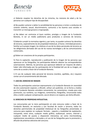  
	
  
c)	
   Deberán	
   respetar	
   los	
   derechos	
   de	
   las	
   minorías,	
   los	
   menores	
   de	
   edad	
   y	
   de	
   las	
  
personas	
  con	
  cualquier	
  tipo	
  de	
  discapacidad.	
  

d)	
   No	
   pueden	
   vulnerar	
   o	
   dañar	
   la	
   sensibilidad	
   de	
   las	
   personas	
   o	
   incitar	
   a	
   conductas	
   de	
  
carácter	
   violento,	
   sexual,	
   discriminatorio,	
   contrarios	
   a	
   los	
   buenos	
   usos	
   sociales	
   ni	
  
transmitir	
  un	
  mensaje	
  grosero	
  o	
  inapropiado.	
  

e)	
   No	
   deben	
   ser	
   contrarias	
   al	
   buen	
   nombre,	
   prestigio	
   o	
   imagen	
   de	
   la	
   Fundación	
  
Banesto,	
   ni	
   ser	
   un	
   medio	
   publicitario	
   para	
   productos	
   o	
   servicios	
   de	
   terceros.	
  
	
  
f)	
   Deberán	
   cumplir	
   la	
   normativa	
   vigente	
   y,	
   por	
   tanto,	
   no	
   pueden	
   vulnerar	
   los	
   derechos	
  
de	
  terceros,	
  especialmente	
  los	
  de	
  propiedad	
  intelectual,	
  al	
  honor,	
  intimidad	
  personal	
  y	
  
familiar	
  ya	
  la	
  propia	
  imagen,	
  los	
  relativos	
  al	
  uso	
  de	
  los	
  datos	
  personales	
  de	
  terceros	
  ya	
  
las	
  obligaciones	
  derivadas	
  del	
  uso	
  de	
  las	
  nuevas	
  tecnologías	
  y	
  de	
  las	
  comunicaciones	
  
comerciales.	
  

g)	
  Deben	
  ser	
  creaciones	
  de	
  los	
  propios	
  participantes.	
  

h)	
   Para	
   la	
   captación,	
   reproducción	
   y	
   publicación	
   de	
   la	
   imagen	
   de	
   las	
   personas	
   que	
  
aparezcan	
   en	
   las	
   fotografías,	
   los	
   participantes	
   deberán	
   obtener	
   las	
   correspondientes	
  
autorizaciones.	
   Además,	
   las	
   personas	
   que	
   aparezcan	
   deberán	
   ser	
   mayores	
   de	
   edad	
   y	
  
haber	
   sido	
   informadas	
   por	
   los	
   participantes	
   de	
   la	
   finalidad	
   del	
   uso	
   de	
   su	
   imagen,	
   así	
  
como	
  de	
  su	
  cesión	
  a	
  favor	
  de	
  la	
  Fundación	
  Banesto.	
  

i)	
   El	
   uso	
   de	
   cualquier	
   dato	
   personal	
   de	
   terceros	
   (nombre,	
   apellidos,	
   etc.)	
   requiere	
  
contar	
  con	
  el	
  consentimiento	
  del	
  afectado.	
  

7.	
  USO	
  DEL	
  DERECHO	
  DE	
  IMAGEN	
  

Todos	
  los	
  participantes	
  autorizan	
  expresamente	
  a	
  la	
  Fundación	
  Banesto	
  sin	
  necesidad	
  
de	
   otra	
   autorización	
   especial,	
   a	
   difundir,	
   utilizar	
   y/o	
   publicitar,	
   en	
   la	
   forma	
   y	
   medios	
  
que	
   la	
   Fundación	
   Banesto	
   considere	
   conveniente,	
   los	
   comentarios,	
   creada	
   para	
   esta	
  
promoción,	
   sus	
   nombres,	
   sus	
   imágenes,	
   comentarios,	
   fotografías,	
   renunciando	
   todos	
  
ellos	
  a	
  recibir	
  cualquier	
  compensación,	
  sea	
  en	
  dinero	
  o	
  en	
  especie,	
  por	
  dicha	
  difusión.	
  

8.	
  DERECHOS	
  DE	
  PROPIEDAD	
  INTELECTUAL	
  

Los	
   concursantes	
   por	
   la	
   mera	
   participación	
   en	
   este	
   concurso	
   ceden	
   a	
   favor	
   de	
   la	
  
Fundación	
   Banesto,	
   en	
   exclusiva	
   y	
   con	
   facultad	
   de	
   cesión	
   a	
   terceros,	
   todos	
   los	
  
derechos	
   patrimoniales	
   de	
   propiedad	
   intelectual	
   de	
   las	
   fotografías	
   presentadas	
   al	
  
concurso	
   para	
   explotar	
   en	
   cualquier	
   formato	
   ,	
   soporte	
   y	
   modalidad	
   de	
   explotación,	
  
incluyendo,	
   entre	
   otros,	
   cualquier	
   medio	
   gráfico,	
   audiovisual,	
   sonoro,	
   internet	
   y	
  
cualquier	
   medio	
   de	
   puesta	
   a	
   disposición	
   interactiva,	
   así	
   como	
   merchandising,	
  
explotaciones	
  secundarias	
  y	
  derivadas	
  y	
  el	
  uso	
  de	
  las	
  fotografías	
  para	
  la	
  promoción	
  y	
  
difusión	
  de	
  próximas	
  ediciones	
  del	
  concurso.	
  
 