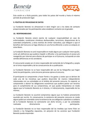  
Esta	
   cesión	
   es	
   a	
   título	
   gratuito,	
   para	
   todos	
   los	
   países	
   del	
   mundo	
   y	
   hasta	
   el	
   máximo	
  
período	
  de	
  protección	
  legal.	
  

9.	
  POLÍTICA	
  DE	
  PRIVACIDAD	
  DE	
  DATOS	
  

La	
   Fundación	
   Banesto	
   no	
   almacenará	
   ni	
   dará	
   ningún	
   uso	
   a	
   los	
   datos	
   de	
   contacto	
  
proporcionados	
  por	
  los	
  participantes	
  salvo	
  establecer	
  contacto	
  con	
  el	
  ganador.	
  

10.	
  	
  RESPONSABILIDAD	
  

La	
   Fundación	
   Banesto	
   estará	
   exenta	
   de	
   cualquier	
   responsabilidad	
   en	
   caso	
   de	
  
enfermedades,	
   condiciones	
   climáticas	
   desfavorables,	
   terrorismo,	
   disposiciones	
   de	
   la	
  
autoridad	
   competente,	
   y	
   otros	
   eventos	
   de	
   similar	
   naturaleza,	
   que	
   obliguen	
   a	
   que	
   el	
  
beneficio	
  del	
  Concurso	
  se	
  haga	
  efectivo	
  en	
  una	
  forma	
  diferente	
  a	
  como	
  se	
  estipula	
  en	
  
estas	
  Bases.	
  

La	
  Fundación	
  Banesto	
   no	
  será	
  responsable	
  en	
  modo	
  alguno	
  por	
  cualquier	
  interrupción,	
  
corte	
  y/o	
  deficiencia	
  que	
  pudiera	
  impedir	
  o	
  dificultar	
  a	
  los	
  participantes	
  el	
  acceso	
  y/o	
  
navegación	
  por	
  Internet	
  para	
  efectos	
  de	
  participar	
  en	
  el	
  Concurso,	
  incluyendo	
  en	
  este	
  
sentido	
  deficiencias	
  en	
  los	
  servidores.	
  

El	
  concursante	
  acepta	
  ser	
  el	
  único	
  responsable	
  del	
  contenido	
  de	
  la	
  fotografía	
  y	
  acepta	
  
ser	
  el	
  único	
  responsable	
  y	
  de	
  las	
  consecuencias	
  de	
  su	
  publicación.	
  

La	
   Fundación	
   Banesto	
   no	
   se	
   hace	
   responsable	
   del	
   uso	
   de	
   las	
   fotografías	
   que	
   hagan	
  
tanto	
  los	
  participantes,	
  como	
  terceras	
  personas	
  ajenas	
  al	
  concurso.	
  

El	
  participante	
  se	
  compromete	
  a	
  hacer	
  frente	
  a	
  los	
  gastos	
  y	
  costes	
  que	
  se	
  deriven	
  de	
  
cada	
   una	
   de	
   las	
   iniciativas	
   que	
   pudiera	
   desarrollar	
   de	
   manera	
   independiente	
  
relacionadas	
   con	
   sus	
   actividades	
   en	
   el	
   ámbito	
   del	
   presente	
   concurso.	
   En	
   especial,	
   se	
  
compromete	
   a	
   abonar	
   las	
   obligaciones	
   económicas	
   que	
   pudiera	
   pactar	
   con	
   terceros	
  
para	
   el	
   cumplimiento	
   de	
   sus	
   compromisos,	
   sin	
   que	
   pueda	
   interpretarse	
   en	
   modo	
  
alguno	
  que	
  la	
  Fundación	
  Banesto	
  es	
  ni	
  directa,	
  ni	
  indirectamente,	
  responsable	
  de	
  los	
  
mismos.	
  

La	
   Fundación	
   Banesto	
   no	
   asumirá	
   compromiso	
   alguno	
   que	
   no	
   hubiera	
   previamente	
  
asumido	
   por	
   escrito.	
   En	
   consecuencia,	
   la	
   existencia	
   del	
   presente	
   concurso	
   en	
   modo	
  
alguno	
  podrá	
  ser	
  entendido	
  como	
  la	
  existencia	
  de	
  una	
  obligación	
  subsidiaria	
  o	
  solidaria	
  
de	
   la	
   Fundación	
   Banesto	
   no	
   contratante	
   con	
   dicho	
   tercero,	
   o	
   por	
   las	
   actividades	
  
realizadas	
                    directamente	
                      por	
                     el	
             participante.	
  
	
  
La	
   Fundación	
   Banesto	
   no	
   se	
   hace	
   responsable	
   del	
   las	
   medidas	
   que	
   tome	
   Flickr	
   en	
  
relación	
   a	
   las	
   fotografías	
   expuestas,	
   sin	
   perjuicio	
   de	
   las	
   acciones	
   que	
   Fundación	
  
Banesto	
  pueda	
  emprender.	
  
 