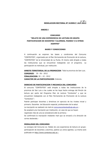 // 3º.-
                            RESOLUCION RECTORAL Nº 6190017 -ULP-2012



                          ANEXO I


                                     CONCURSO
        “RELATO DE UNA EXPERIENCIA DE LECTURA EN GRUPO:
    PARTICIPACION DE DOCENTES Y ALUMNOS, PADRES Y/U OTROS
                                     AGENTES”


                             BASES Y CONDICIONES


A   continuación     se    exponen   las   bases   y   condiciones   del   Concurso
“CONTEXTOS", organizado por el Plan Permanente de Promoción de la Lectura,
“CONTEXTOS” de la Universidad de La Punta. El mismo está dirigido a todas
las instituciones que se encuentran trabajando con el programa.                  La
participación es individual, por institución.


AMBITO TERRITORIAL DE LA PROMOCION: Toda la provincia de San Luis.
COMIENZO:       30 - 06 - 2012
FINALIZACION: 30 – 10 - 2012
CARACTER DE LA PARTICIPACION: Gratuita.


DERECHO DE PARTICIPACION Y MECANICA DEL CONCURSO:
El concurso “CONTEXTOS” está dirigido a todas las Instituciones de la
provincia de San Luis a las cuales se les haya hecho entrega del Rincón de
lectura por parte del Programa Plan de Lectura “Contextos” y que se
encuentren trabajando con el Plan Permanente de Promoción de la Lectura
“Contextos”.-
Podrán participar docentes y directivos en ejercicio de los niveles inicial y
primario. Docentes de Educación especial, profesionales de la salud.
La inscripción se realizará vía mail en concursocontextos@ulp.edu.ar.-
Se aceptará una inscripción por Institución, en caso de que se hayan
registrado más de una se considerará sólo la primera.-
Se confirmará la inscripción mediante mail que se enviará a la dirección de
correo declarada.-


MODALIDAD DEL CONCURSO:
La consigna del Concurso es: Relato de una experiencia de lectura en grupo:
participación de docentes y alumnos, padres y/u otros agentes. La misma será
publicada en http://www.contextos.edu.ar.-
 