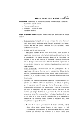// 4º.-
                            RESOLUCION RECTORAL Nº 6190017 -ULP-2012

Categorías: Los trabajos se agruparán conforme a las siguientes categorías:
   1. Nivel inicial, escuela común
   2. Primaria, escuela común
   3. Hospitales y centros de salud
   4. Educación Especial


Modo de presentación: Formato: Para la redacción del trabajo se solicita
colocar:


   1. Encabezamiento: Categoría en la que participa (tal como figura en
       estas bases).Datos del concursante: Nombre y apellido; DNI; Edad;
       Grado o año en que ejerce; Dirección; TE.; CP; Localidad; Correo
       electrónico si lo posee.
   2. Un título referido a la experiencia
   3. La bibliografía (nombre de las obras consultadas, leídas durante la
       experiencia   consignando autor/a, ilustrador/a , editorial, lugar y año
       de publicación) con datos editoriales explícitos y verificables. Se
       valorará el uso de los libro de la biblioteca Contextos- Rincón de
       lectura. Pero pueden incluirse otros utilizados durante la experiencia. El
       Jurado, de ser necesario, podrá solicitar al participante una copia del
       material citado.
   4. Grupo participante: caracterización de los participantes de la
       experiencia: número de alumnos, padres y/o docentes. Edades de los
       alumnos. Cualquier otra información que deseen que el Jurado conozca.
   5. Duración de la actividad: meses, días, sesiones de lectura de cierta
       duración, etc.
   6. Del relato: Los participantes deberán presentar un relato escrito cuyo
       eje sea   una reflexión sobre una experiencia         de lectura en grupo y
       que dé cuenta del recorrido lector que el o los docentes que participan
       hayan seguido previamente con sus alumnos y cómo se ha intentado
       contagiar el entusiasmo por leer ese/os texto/s literario/s a sus
       alumnos y/o colegas docentes o no, y padres. A partir de todas las
       lecturas de textos literarios que haya realizado el participante y que
       formen parte de su recorrido lector, elegirá uno o varios textos de su
       preferencia (de cualquier género literario y temática libre) para
       compartir con un grupo de alumnos.


       •   A partir de la lectura y la selección de textos realizada, deberá
           relatar   cómo    estos   textos   llegaron   a   sus   manos,   en   qué
           circunstancias, y qué impacto le produjeron estas lecturas. Luego
           contará qué estrategia de animación a la lectura utilizó para
 
