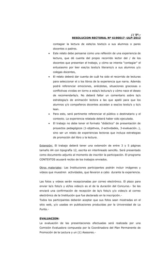 // 5º.-
                          RESOLUCION RECTORAL Nº 6190017 -ULP-2012

           contagiar la lectura de este/os texto/s a sus alumnos o pares
           docentes o padres.
       •   Este relato debe pensarse como una reflexión de una experiencia de
           lectura, que dé cuenta del propio recorrido lector del / de los
           docentes que presentan el trabajo, y cómo se intenta "contagiar" el
           entusiasmo por leer ese/os texto/s literario/s a sus alumnos y/o
           colegas docentes,
       •   El relato deberá dar cuenta de cuál ha sido el recorrido de lecturas
           para seleccionar el o los libros de la experiencia que narra. Además
           podrá referenciar emociones, anécdotas, situaciones graciosas o
           conflictivas vividas en torno a esta/s lectura/s y cómo nace el deseo
           de recomendarla/s. No deberá faltar un comentario sobre la/s
           estrategia/s de animación lectora a las que apeló para que los
           alumnos y/o compañeros docentes accedan a ese/os texto/s y lo/s
           lean.
       •   Para esto, será pertinente referenciar el público o destinatario y el
           contexto. La experiencia relatada deberá haber sido ejecutada.
       •   El trabajo no debe tener el formato "didáctico" de presentación de
           proyectos pedagógicos (1-objetivos, 2-actividades, 3-evaluación…),
           sino ser un relato de experiencias lectoras que incluya estrategias
           de promoción del libro y la lectura.


Extensión: El trabajo deberá tener una extensión de entre 3 y 5 páginas
tamaño A4 con tipografía 12, escrita en interlineado sencillo. Será presentado
como documento adjunto al momento de inscribir la participación. El programa
CONTEXTOS acusará recibo de los trabajos enviados.


Otros materiales: Las Instituciones participantes podrán incluir imágenes y
videos que muestren actividades, que llevaron a cabo durante la experiencia.


Las fotos y videos serán recepcionadas por correo electrónico. El plazo para
enviar la/s foto/s y el/los video/s es el de la duración del Concurso.- Se les
enviará una confirmación de recepción de la/s foto/s y/o video/s al correo
electrónico de la Institución que fue declarado en la inscripción.-
Todos los participantes deberán aceptar que sus fotos sean mostradas en el
sitio web, y/o usadas en publicaciones producidas por la Universidad de La
Punta.-


EVALUACION:
La evaluación de las presentaciones efectuadas será realizada por una
Comisión Evaluadora compuesta por la Coordinadora del Plan Permanente de
Promoción de la Lectura y un (1) Asesores.-
 