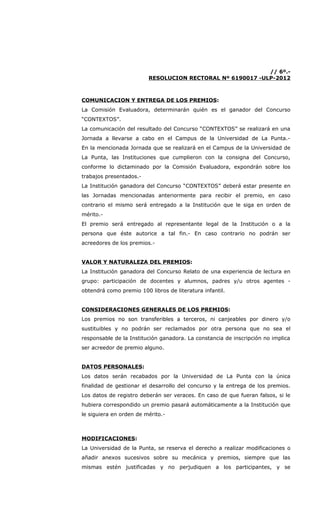 // 6º.-
                         RESOLUCION RECTORAL Nº 6190017 -ULP-2012



COMUNICACION Y ENTREGA DE LOS PREMIOS:
La Comisión Evaluadora, determinarán quién es el ganador del Concurso
“CONTEXTOS”.
La comunicación del resultado del Concurso “CONTEXTOS” se realizará en una
Jornada a llevarse a cabo en el Campus de la Universidad de La Punta.-
En la mencionada Jornada que se realizará en el Campus de la Universidad de
La Punta, las Instituciones que cumplieron con la consigna del Concurso,
conforme lo dictaminado por la Comisión Evaluadora, expondrán sobre los
trabajos presentados.-
La Institución ganadora del Concurso “CONTEXTOS” deberá estar presente en
las Jornadas mencionadas anteriormente para recibir el premio, en caso
contrario el mismo será entregado a la Institución que le siga en orden de
mérito.-
El premio será entregado al representante legal de la Institución o a la
persona que éste autorice a tal fin.- En caso contrario no podrán ser
acreedores de los premios.-


VALOR Y NATURALEZA DEL PREMIOS:
La Institución ganadora del Concurso Relato de una experiencia de lectura en
grupo: participación de docentes y alumnos, padres y/u otros agentes -
obtendrá como premio 100 libros de literatura infantil.


CONSIDERACIONES GENERALES DE LOS PREMIOS:
Los premios no son transferibles a terceros, ni canjeables por dinero y/o
sustituibles y no podrán ser reclamados por otra persona que no sea el
responsable de la Institución ganadora. La constancia de inscripción no implica
ser acreedor de premio alguno.


DATOS PERSONALES:
Los datos serán recabados por la Universidad de La Punta con la única
finalidad de gestionar el desarrollo del concurso y la entrega de los premios.
Los datos de registro deberán ser veraces. En caso de que fueran falsos, si le
hubiera correspondido un premio pasará automáticamente a la Institución que
le siguiera en orden de mérito.-



MODIFICACIONES:
La Universidad de la Punta, se reserva el derecho a realizar modificaciones o
añadir anexos sucesivos sobre su mecánica y premios, siempre que las
mismas estén justificadas y no perjudiquen a los participantes, y se
 