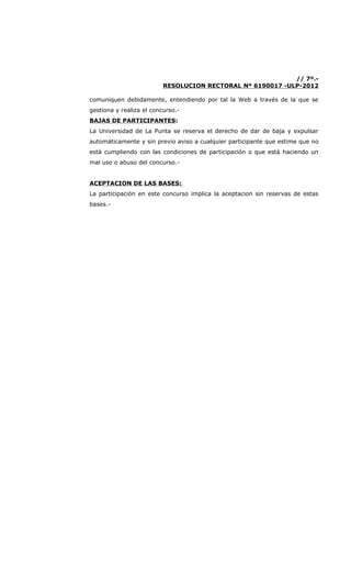 // 7º.-
                          RESOLUCION RECTORAL Nº 6190017 -ULP-2012

comuniquen debidamente, entendiendo por tal la Web a través de la que se
gestiona y realiza el concurso.-
BAJAS DE PARTICIPANTES:
La Universidad de La Punta se reserva el derecho de dar de baja y expulsar
automáticamente y sin previo aviso a cualquier participante que estime que no
está cumpliendo con las condiciones de participación o que está haciendo un
mal uso o abuso del concurso.-


ACEPTACION DE LAS BASES:
La participación en este concurso implica la aceptacion sin reservas de estas
bases.-
 