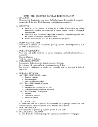 BASES DEL CONCURSO ESCOLAR DE DECLAMACIÓN 
1. FINALIDAD 
El concurso de Declamación tiene como finalidad enriquecer la capacidad de expresión y 
comprensión de los niños del nivel primario en situaciones comunicativas. 
2. OBJETIVOS 
 Propiciar en los alumnos la pérdida de la timidez al expresarse en público, 
incentivando a utilizar los recursos de la palabra, gestos y mímica, así como la 
expresión oral. 
 Generar los lazos de amistad, cooperación e incentivar el espíritu competitivo entre 
los alumnos de diferentes centros educativos. 
 Formar nuevos valores en al arte de la declamación y la poesía. 
3. DE LOS PARTICIPANTES 
Participaran los alumnos de los diferentes grados y secciones del nivel primario de la IE 
N° 54080 de Huancabamba. 
4. DE LAS INSCRIPCIONES 
Cada aula solo podrá inscribirse con un solo participante detallando al momento de su 
inscripción: 
Nombre del alumno 
Titulo del poema a declamar. 
5. DE LA PRESENTACIÓN 
Los poemas a declamarse serán dedicados a nuestra Institución 
La vestimenta y la escenografía de los participantes será de libre 
Los poemas a declamarse no pueden ser cambiados una vez entregada la ficha de 
inscripción. 
6. DE LA CALIFICACIÓN 
ASPECTOS ESCENICOS 0-5 puntos 
o Dominio escénico. 
o Desplazamiento. 
o Concentración y serenidad. 
ASPECTOS EXPRESIVOS 0-5 puntos 
o Gestualidad. 
o Manejo de voz (modulación, dicción) 
o Apoyo dramatúrgico (música, Vestuario) 
ASPECTOS TEMATICOS 0-5 puntos 
o Mensaje. 
o Coherencia temática. 
o Estructura poética. 
7. DE LOS PUNTAJES 
La calificación final es el resultado de la sumatoria de los puntajes obtenidos en cada 
aspecto que serán acreditados en unas fichas firmadas por los jurados. 
8. DE LA PREMIACIÓN 
Serán premiados los primeros y segundos puestos de cada ciclo 
9. DEL JURADO CALIFICADOR 
La terna de jurados estará integrada por los docentes del comité técnico pedagógico 
 
