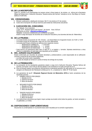 3
I.E.P. “Nuestra Señora del Carmen” II Olimpiada Regional de Matemática 2016 BASES DEL CONCURSO
VII. DE LA INSCRIPCIÓN:
Cada I.E. inscribe a sus participantes de manera virtual o física hasta el de octubre en oficina de la Secretaria
(Mesa de Partes) de la Institución Educativa “Nuestra señora del Carmen” ubicada en la Av. Dos Mayo s/n Huaral,
teléfono 012461263.
VIII. CRONOGRAMA:
1. Difusión, publicación y distribución de bases: Del 15 de octubre al 31 de octubre.
2. Costo de la Inscripción S/.5.00 por alumnos para todas las instituciones educativas
3. EJECUCIÓN DEL CONCURSO:
Día: Sábado 5 de noviembre.
Lugar: I.E.P. “Nuestra Señora del Carmen” de Huaral Hora: 9:00 am
Escribanos al correo: alfamaticnsc@gmail.com
Temario: Contenidos establecidos por el MINEDU por grado.
Estará a cargo del equipo de docentes de la Institución Educativa y los docentes del área de Matemática.
IX. DE LA PRUEBA :
- La prueba tendrá una duración de 120 minutos y se desarrollara en el siguiente horario: de 10.00 a 12:00
- La prueba consta de 20 preguntas, cada una con cinco alternativas.
- La prueba del Primero al Quinto se calificara de la siguiente manera:
- RESPUESTA CORRECTA : + 10 Puntos
- RESPUESTA INCORRECTA : - 1 Puntos
- RESPUESTA NO MARCADA : 0 Puntos
- Cada alumno (a) participante debe traer un lápiz N° 2, un tajador y borrador. Aparatos electrónicos u otros
objetos no estipulados en esta base será requisado por la comisión
X. DEL JURADO CALIFICADOR:
Estará conformado por docentes de probada idoneidad y profesionalismo y será responsable de la calificación
correcta e imparcial de las pruebas respectivas.
- Los fallos del jurado serán inapelables.
- En caso de empate se tomara en cuenta el tiempo de entrega de la prueba.
XI. DE LA PREMIACIÓN :
1. La premiación de los estudiantes ganadores estará a cargo de la Institución Educativa “Nuestra Señora del
Carmen” de Huaral a las 4:00 pm del día sábado 5 de noviembre en el patio principal de la I.E.
2. Para el Docente asesor que evidencie reforzamiento al estudiante ganador de cada grado en el concurso se le
otorgará una Resolución de Felicitación emitida por la I. E. y visada por la UGEL Nº 10 de Huaral.
3. Los ganadores de La II Olimpiada Regional Escolar de Matemática 2016,se harán acreedores de los
siguientes premios:
 PRIMER PUESTO POR GRADO
1. Medalla de Oro
2. Diploma de Honor
3. Beca de estudios
 SEGUNDO PUESTO POR GRADO
1. Medalla de Plata
2. Diploma de Honor
3. Beca de estudios
 TERCER PUESTO POR GRADO
1. Medalla de Bronce
2. Diploma de Honor
3. Beca de estudios
4. Las instituciones educativas que logren mayor puntaje acumulado entre todos los grados, se harán acreedor a
un gallardete y un trofeo.
XII. DISPOSICIONES COMPLEMENTARIAS
Situaciones no contempladas en la presente base serán resueltas por la comisión organizadora.
 