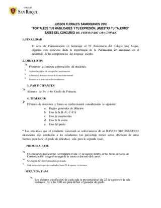 JUEGOS FLORALES SANROQUINOS 2018
“FORTALECE TUS HABILIDADES Y TU EXPRESIÓN, ¡MUESTRA TU TALENTO!”
BASES DEL CONCURSO DE FORMANDO ORACIONES
1. FINALIDAD
El área de Comunicación en homenaje al 59 Aniversario del Colegio San Roque,
organiza este concurso dada la importancia de la Formación de oraciones en el
desarrollo de las competencias del lenguaje escrito.
2. OBJETIVOS

Promover la correcta construcción de oraciones.



Aplicar las reglas de ortografía y acentuación.



Afianzar el dominio motor de la escritura manual.



Incentivar la práctica en los estudiantes.

3. PARTICIPANTES

Alumnos de 3ro y 4to Grado de Primaria.


4. TEMARIO:

El banco de oraciones y frases se confeccionará considerando lo siguiente:


a. Reglas generales de tildacion
b. Uso de la B -V, C-Z-S
c. Uso de mayúsculas
d. Uso de la coma
e. Uso del punto
* Las oraciones que el estudiante construirá se seleccionarán de un BANCO ORTOGRÁFICO
alcanzados con antelación a los estudiantes (un porcentaje menor serán obtenidos de otras
fuentes para darle el grado de dificultad, solo para la segunda fase).
PRIMERA FASE

El concurso clasificatorio se realizará el día 17 de agosto dentro de las horas del área de
Comunicación Integral a cargo de la tutora o docente del curso.


Se elegirá 02 representantes poraula



Cada tutora entregará los resultados hasta 20 de agosto vía intranet.

SEGUNDA FASE

Los alumnos clasificados de cada aula se presentarán el día 22 de agosto en la sala
multiusos 02, a las 9.00 am para definir el ganador de grado.

 