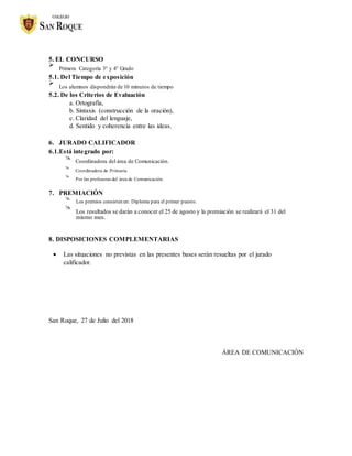 5. EL CONCURSO

Primera Categoría 3° y 4° Grado


5.1. Del Tiempo de exposición

Los alumnos dispondrán de 10 minutos de tiempo


5.2. De los Criterios de Evaluación

a. Ortografía,
b. Sintaxis (construcción de la oración),
c. Claridad del lenguaje,
d. Sentido y coherencia entre las ideas.
6. JURADO CALIFICADOR
6.1.Está integrado por:

Coordinadora del área de Comunicación.



Coordinadora de Primaria



Por las profesoras del área de Comunicación.


7. PREMIACIÓN

Los premios consisten en: Diploma para el primer puesto.



Los resultados se darán a conocer el 25 de agosto y la premiación se realizará el 31 del
mismo mes.



8. DISPOSICIONES COMPLEMENTARIAS
 Las situaciones no previstas en las presentes bases serán resueltas por el jurado
calificador.
San Roque, 27 de Julio del 2018
ÁREA DE COMUNICACIÓN
 