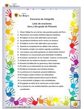 Concurso de ortografía
Lista de oraciones
3ero y 4to grado de Primaria
1. César Vallejo fue uno de los más grandes poetas del Perú.
2. Resolvieron sus dudas mediante algunas hipótesis.
3. El fugitivo no tuvo más alternativa que escapar.
4. Se quedaron huérfanos de la noche a la mañana.
5. El fugitivo no tuvo más alternativa que escapar.
6. Ganarán la competencia los atletas más veloces.
7. El maestro cumple una misión sagrada y patriótica.
8. Las mujeres que están gestando no deben beber alcohol.
9. Recibieron un comunicado para deshabitar el edificio.
10. El sistema reproductor de los animales ovíparos es interesante.
11. El llanto de una madre es siempre conmovedor.
12. Nuestra Constitución es generosa y bien inspirada.
13. El violín es un instrumento de voces delicadas.
14. Rindieron homenaje a los hombres ilustres.
15. La primavera ha inspirado poesías bellísimas.
16. El cirujano usaba el bisturí con delicadeza.
17. Francisco estaba oyendo todo lo que le decían.
18. La niña advirtió el peligro a los combatientes.
19. El jugador se retiró de la cancha por un leve dolor.
20. La oración es una unidad sintáctica que tiene un sujeto
y predicado.
 