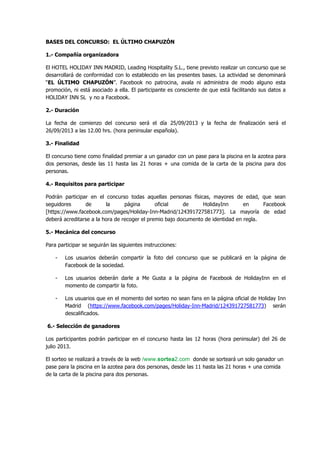 BASES DEL CONCURSO: EL ÚLTIMO CHAPUZÓN
1.- Compañía organizadora
El HOTEL HOLIDAY INN MADRID, Leading Hospitality S.L., tiene previsto realizar un concurso que se
desarrollará de conformidad con lo establecido en las presentes bases. La actividad se denominará
“EL ÚLTIMO CHAPUZÓN”. Facebook no patrocina, avala ni administra de modo alguno esta
promoción, ni está asociado a ella. El participante es consciente de que está facilitando sus datos a
HOLIDAY INN SL y no a Facebook.
2.- Duración
La fecha de comienzo del concurso será el día 25/09/2013 y la fecha de finalización será el
26/09/2013 a las 12.00 hrs. (hora peninsular española).
3.- Finalidad
El concurso tiene como finalidad premiar a un ganador con un pase para la piscina en la azotea para
dos personas, desde las 11 hasta las 21 horas + una comida de la carta de la piscina para dos
personas.
4.- Requisitos para participar
Podrán participar en el concurso todas aquellas personas físicas, mayores de edad, que sean
seguidores de la página oficial de HolidayInn en Facebook
[https://www.facebook.com/pages/Holiday-Inn-Madrid/124391727581773]. La mayoría de edad
deberá acreditarse a la hora de recoger el premio bajo documento de identidad en regla.
5.- Mecánica del concurso
Para participar se seguirán las siguientes instrucciones:
- Los usuarios deberán compartir la foto del concurso que se publicará en la página de
Facebook de la sociedad.
- Los usuarios deberán darle a Me Gusta a la página de Facebook de HolidayInn en el
momento de compartir la foto.
- Los usuarios que en el momento del sorteo no sean fans en la página oficial de Holiday Inn
Madrid (https://www.facebook.com/pages/Holiday-Inn-Madrid/124391727581773) serán
descalificados.
6.- Selección de ganadores
Los participantes podrán participar en el concurso hasta las 12 horas (hora peninsular) del 26 de
julio 2013.
El sorteo se realizará a través de la web /www.sortea2.com donde se sorteará un solo ganador un
pase para la piscina en la azotea para dos personas, desde las 11 hasta las 21 horas + una comida
de la carta de la piscina para dos personas.
 