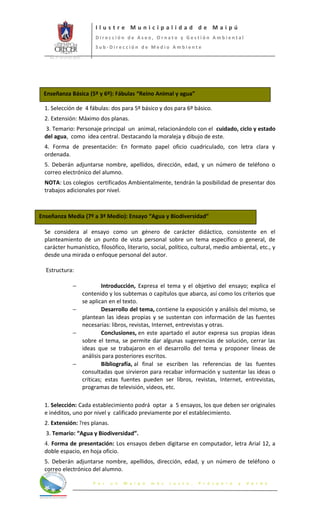 Ilustre Municipalidad de Maipú
                              Dirección de Aseo, Ornato y Gestión Ambiental
                              Sub-Dirección de Medio Ambiente
   Int. N° 65 (12.03.2012)




 Enseñanza Básica (5º y 6º): Fábulas “Reino Animal y agua”

 1. Selección de 4 fábulas: dos para 5º básico y dos para 6º básico.
 2. Extensión: Máximo dos planas.
 3. Temario: Personaje principal un animal, relacionándolo con el cuidado, ciclo y estado
 del agua, como idea central. Destacando la moraleja y dibujo de este.
 4. Forma de presentación: En formato papel oficio cuadriculado, con letra clara y
 ordenada.
 5. Deberán adjuntarse nombre, apellidos, dirección, edad, y un número de teléfono o
 correo electrónico del alumno.
 NOTA: Los colegios certificados Ambientalmente, tendrán la posibilidad de presentar dos
 trabajos adicionales por nivel.



Enseñanza Media (7º a 3ª Medio): Ensayo “Agua y Biodiversidad”

 Se considera al ensayo como un género de carácter didáctico, consistente en el
 planteamiento de un punto de vista personal sobre un tema específico o general, de
 carácter humanístico, filosófico, literario, social, político, cultural, medio ambiental, etc., y
 desde una mirada o enfoque personal del autor.

  Estructura:

                    −          Introducción, Expresa el tema y el objetivo del ensayo; explica el
                      contenido y los subtemas o capítulos que abarca, así como los criterios que
                      se aplican en el texto.
                    −          Desarrollo del tema, contiene la exposición y análisis del mismo, se
                      plantean las ideas propias y se sustentan con información de las fuentes
                      necesarias: libros, revistas, Internet, entrevistas y otras.
                    −          Conclusiones, en este apartado el autor expresa sus propias ideas
                      sobre el tema, se permite dar algunas sugerencias de solución, cerrar las
                      ideas que se trabajaron en el desarrollo del tema y proponer líneas de
                      análisis para posteriores escritos.
                    −          Bibliografía, al final se escriben las referencias de las fuentes
                      consultadas que sirvieron para recabar información y sustentar las ideas o
                      críticas; estas fuentes pueden ser libros, revistas, Internet, entrevistas,
                      programas de televisión, videos, etc.

 1. Selección: Cada establecimiento podrá optar a 5 ensayos, los que deben ser originales
 e inéditos, uno por nivel y calificado previamente por el establecimiento.
 2. Extensión: Tres planas.
  3. Temario: “Agua y Biodiversidad”.
 4. Forma de presentación: Los ensayos deben digitarse en computador, letra Arial 12, a
 doble espacio, en hoja oficio.
 5. Deberán adjuntarse nombre, apellidos, dirección, edad, y un número de teléfono o
 correo electrónico del alumno.

                             P o r   u n   M a i p ú   m á s   J u s t o ,   P r ó s p e r o   y   V e r d e
 