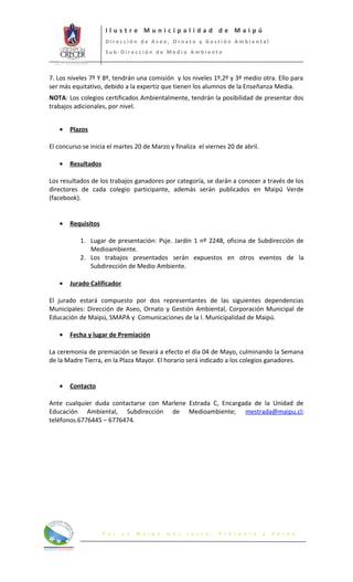 Ilustre Municipalidad de Maipú
                             Dirección de Aseo, Ornato y Gestión Ambiental
                             Sub-Dirección de Medio Ambiente
  Int. N° 65 (12.03.2012)



7. Los niveles 7º Y 8º, tendrán una comisión y los niveles 1º,2º y 3º medio otra. Ello para
ser más equitativo, debido a la expertiz que tienen los alumnos de la Enseñanza Media.
NOTA: Los colegios certificados Ambientalmente, tendrán la posibilidad de presentar dos
trabajos adicionales, por nivel.


     •      Plazos

El concurso se inicia el martes 20 de Marzo y finaliza el viernes 20 de abril.

     •      Resultados

Los resultados de los trabajos ganadores por categoría, se darán a conocer a través de los
directores de cada colegio participante, además serán publicados en Maipú Verde
(facebook).


     •      Requisitos

                   1. Lugar de presentación: Psje. Jardín 1 nº 2248, oficina de Subdirección de
                      Medioambiente.
                   2. Los trabajos presentados serán expuestos en otros eventos de la
                      Subdirección de Medio Ambiente.

     •      Jurado Calificador

El jurado estará compuesto por dos representantes de las siguientes dependencias
Municipales: Dirección de Aseo, Ornato y Gestión Ambiental, Corporación Municipal de
Educación de Maipú, SMAPA y Comunicaciones de la I. Municipalidad de Maipú.

     •      Fecha y lugar de Premiación

La ceremonia de premiación se llevará a efecto el día 04 de Mayo, culminando la Semana
de la Madre Tierra, en la Plaza Mayor. El horario será indicado a los colegios ganadores.


     •      Contacto

Ante cualquier duda contactarse con Marlene Estrada C, Encargada de la Unidad de
Educación Ambiental, Subdirección de Medioambiente; mestrada@maipu.cl;
teléfonos.6776445 – 6776474.




                            P o r   u n   M a i p ú   m á s   J u s t o ,   P r ó s p e r o   y   V e r d e
 