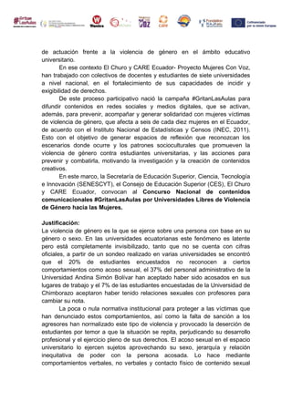 de actuación frente a la violencia de género en el ámbito educativo
universitario.
En ese contexto El Churo y CARE Ecuador- Proyecto Mujeres Con Voz,
han trabajado con colectivos de docentes y estudiantes de siete universidades
a nivel nacional, en el fortalecimiento de sus capacidades de incidir y
exigibilidad de derechos.
De este proceso participativo nació la campaña #GritanLasAulas para
difundir contenidos en redes sociales y medios digitales, que se activan,
además, para prevenir, acompañar y generar solidaridad con mujeres víctimas
de violencia de género, que afecta a seis de cada diez mujeres en el Ecuador,
de acuerdo con el Instituto Nacional de Estadísticas y Censos (INEC, 2011).
Esto con el objetivo de generar espacios de reflexión que reconozcan los
escenarios donde ocurre y los patrones socioculturales que promueven la
violencia de género contra estudiantes universitarias, y las acciones para
prevenir y combatirla, motivando la investigación y la creación de contenidos
creativos.
En este marco, la Secretaría de Educación Superior, Ciencia, Tecnología
e Innovación (SENESCYT), el Consejo de Educación Superior (CES), El Churo
y CARE Ecuador, convocan al Concurso Nacional de contenidos
comunicacionales #GritanLasAulas por Universidades Libres de Violencia
de Género hacia las Mujeres.
Justificación:
La violencia de género es la que se ejerce sobre una persona con base en su
género o sexo. En las universidades ecuatorianas este fenómeno es latente
pero está completamente invisibilizado, tanto que no se cuenta con cifras
oficiales, a partir de un sondeo realizado en varias universidades se encontró
que el 20% de estudiantes encuestados no reconocen a ciertos
comportamientos como acoso sexual, el 37% del personal administrativo de la
Universidad Andina Simón Bolívar han aceptado haber sido acosados en sus
lugares de trabajo y el 7% de las estudiantes encuestadas de la Universidad de
Chimborazo aceptaron haber tenido relaciones sexuales con profesores para
cambiar su nota.
La poca o nula normativa institucional para proteger a las víctimas que
han denunciado estos comportamientos, así como la falta de sanción a los
agresores han normalizado este tipo de violencia y provocado la deserción de
estudiantes por temor a que la situación se repita, perjudicando su desarrollo
profesional y el ejercicio pleno de sus derechos. El acoso sexual en el espacio
universitario lo ejercen sujetos aprovechando su sexo, jerarquía y relación
inequitativa de poder con la persona acosada. Lo hace mediante
comportamientos verbales, no verbales y contacto físico de contenido sexual
 