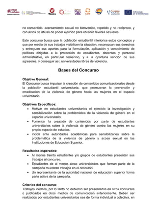 no consentido, acercamiento sexual no bienvenido, repetido y no recíproco, y
con actos de abuso de poder ejercido para obtener favores sexuales.
Este concurso busca que la población estudiantil interiorice estos conceptos y
que por medio de sus trabajos visibilicen la situación, reconozcan sus derechos
y entreguen sus aportes para la formulación, aplicación y conocimiento de
políticas dirigidas a la protección de estudiantes, docentes y personal
administrativo, en particular femenino, y a la oportuna sanción de sus
agresores, y conseguir así, universidades libres de violencia.
Bases del Concurso
Objetivo General:
El Concurso busca impulsar la creación de contenidos comunicacionales desde
la población estudiantil universitaria, que promuevan la prevención y
erradicación de la violencia de género hacia las mujeres en el espacio
universitario.
Objetivos Específicos:
 Motivar en estudiantes universitarios el ejercicio la investigación y
sensibilización sobre la problemática de la violencia de género en el
espacio universitario.
 Fomentar la creación de contenidos por parte de estudiantes
universitarios sobre la violencia de género contra las mujeres en su
propio espacio de estudios.
 Incidir ante autoridades académicas para sensibilizarles sobre la
problemática de la violencia de género y acoso sexual en las
Instituciones de Educación Superior.
Resultados esperados:
 Al menos treinta estudiantes y/o grupos de estudiantes presentan sus
trabajos al concurso.
 Estudiantes de al menos cinco universidades que forman parte de la
campaña muestran trabajos en el concurso.
 Un representante de la autoridad nacional de educación superior forma
parte activa de la campaña.
Criterios del concurso:
Trabajos inéditos, por lo tanto no debieron ser presentados en otros concursos
o publicados en otros medios de comunicación anteriormente. Deben ser
realizados por estudiantes universitarios sea de forma individual o colectiva, en
 