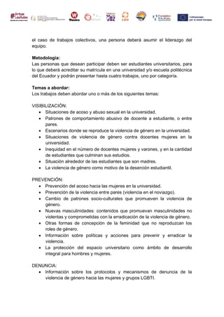 el caso de trabajos colectivos, una persona deberá asumir el liderazgo del
equipo.
Metodología:
Las personas que desean participar deben ser estudiantes universitarios, para
lo que deberá acreditar su matrícula en una universidad y/o escuela politécnica
del Ecuador y podrán presentar hasta cuatro trabajos, uno por categoría.
Temas a abordar:
Los trabajos deben abordar uno o más de los siguientes temas:
VISIBILIZACIÓN:
 Situaciones de acoso y abuso sexual en la universidad.
 Patrones de comportamiento abusivo de docente a estudiante, o entre
pares.
 Escenarios donde se reproduce la violencia de género en la universidad.
 Situaciones de violencia de género contra docentes mujeres en la
universidad.
 Inequidad en el número de docentes mujeres y varones, y en la cantidad
de estudiantes que culminan sus estudios.
 Situación alrededor de las estudiantes que son madres.
 La violencia de género como motivo de la deserción estudiantil.
PREVENCIÓN:
 Prevención del acoso hacia las mujeres en la universidad.
 Prevención de la violencia entre pares (violencia en el noviazgo).
 Cambio de patrones socio-culturales que promueven la violencia de
género.
 Nuevas masculinidades: contenidos que promuevan masculinidades no
violentas y comprometidas con la erradicación de la violencia de género.
 Otras formas de concepción de la feminidad que no reproduzcan los
roles de género.
 Información sobre políticas y acciones para prevenir y erradicar la
violencia.
 La protección del espacio universitario como ámbito de desarrollo
integral para hombres y mujeres.
DENUNCIA:
 Información sobre los protocolos y mecanismos de denuncia de la
violencia de género hacia las mujeres y grupos LGBTI.
 