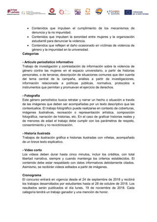  Contenidos que impulsen el cumplimiento de los mecanismos de
denuncia y la no impunidad.
 Contenidos que impulsen la sororidad entre mujeres y la organización
estudiantil para denunciar la violencia.
 Contenidos que reflejen el daño ocasionado en víctimas de violencia de
género y la impunidad en la universidad.
Categorías
- Artículo periodístico informativo
Trabajo de investigación y contrastación de información sobre la violencia de
género contra las mujeres en el espacio universitario, a partir de historias
personales, o de terceras; descripción de situaciones comunes que den cuenta
del tema central de la campaña, análisis a partir de investigaciones,
información relacionada a políticas públicas, normativa, protocolos e
instrumentos que permitan y promuevan el ejercicio de derechos.
- Fotografía
Este género periodístico busca retratar y narrar un hecho o situación a través
de las imágenes que deben ser acompañadas por un texto descriptivo que las
contextualice. El trabajo fotográfico puede realizarse en contexto de coberturas,
imágenes ilustrativas, recreación o representación artística, composición
fotográfica, narración de historias, etc. En el caso de graficar historias reales y
de menores de edad el trabajo debe cumplir con los parámetros de respeto,
consentimiento y no revictimización.
- Historia ilustrada
Trabajos de ilustración gráfica e historias ilustradas con viñetas, acompañado
de un breve texto explicativo.
- Video corto
Los videos deben durar hasta cinco minutos, incluir los créditos, con total
libertad narrativa, siempre y cuando mantenga los criterios establecidos. El
contenido debe estar respaldado con datos informativos debidamente citados.
Asimismo, se recibirán videos editados a partir de imágenes.
Cronograma
El concurso entrará en vigencia desde el 24 de septiembre de 2018 y recibirá
los trabajos desarrollados por estudiantes hasta el 28 de octubre de 2018. Los
resultados serán publicados el día lunes, 19 de noviembre de 2018. Cada
categoría tendrá un trabajo ganador y una mención de honor.
 