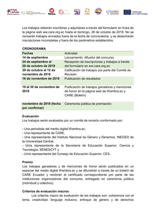 Los trabajos deberán inscribirse y adjuntarse a través del formulario en línea de
la página web ww.care.org.ec hasta el domingo, 28 de octubre de 2018. No se
revisarán trabajos enviados fuera de la fecha de convocatoria, y se desecharán
inscripciones incompletas y fuera de los parámetros establecidos.
CRONOGRAMA
Fechas Actividad
14 de septiembre Lanzamiento: difusión del concurso
24 de septiembre al
28 de octubre de 2018
Recepción de inscripciones y trabajos a través
del formulario en ww.care.org.ec
29 de octubre al 12 de
noviembre de 2018
Calificación de trabajos por parte del Comité de
Revisión
16 de noviembre de 2018 Publicación de resultados
19 al 30 de noviembre de
2018
Publicación de trabajos ganadores y menciones
de honor en la página web de Wambra.ec y
CARE (Boletín)
noviembre de 2018 (fecha
por confirmar)
Ceremonia pública de premiación.
Evaluación
Los trabajos serán evaluados por un comité de revisión conformado por:
- Una periodista del medio digital Wambra.ec,
- Una representante de CARE,
- Una representante del Instituto Nacional de Género y Derechos, INEGED de
la Universidad Central,
- Un/a representante de la Secretaría de Educación Superior, Ciencia y
Tecnología, SENESCYT y
- Un/a representante del Consejo de Educación Superior- CES.
Premio
Los trabajos ganadores y de menciones de honor serán publicados en un
especial del medio digital Wambra.ec y se difundirán a través de un boletín de
CARE Ecuador y recibirán el certificado correspondiente por parte de las
instituciones organizadoras del concurso, entregado en ceremonia pública
(individual y colectivo).
Criterios de evaluación macros
Los criterios macro de evaluación de los trabajos son: coherencia con el
tema, creatividad, lenguaje inclusivo, enfoque de género y de derechos
 