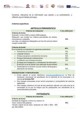humanos, relevancia de la información que reporta y su contrastación, y
reflexión que el trabajo provoque.
Criterios específicos
ARTÍCULO PERIODÍSTICO
Criterios de evaluación % de calificación
Criterios de forma:
Extensión: mínimo 2000 y máximo 5000 palabras.
Redacción: que cumpla con criterios gramaticales de sintaxis,
concordancia y ortografía.
Las citas y la referencia bibliográfica (al final del artículo) deben
cumplir el estilo APA.
10%
Criterios de fondo:
En el contenido se evaluarán los siguientes parámetros:
90%
 Coherencia con el tema. 15%
 Lenguaje inclusivo. 5%
 Enfoque de género y de derechos humanos. 10%
 Enfoque intercultural e interseccional. 10%
 La reflexión que el trabajo provoque. 10%
 El trabajo de investigación y contrastación de información.
El artículo no es de opinión (uso adecuado de las fuentes) 20%
 Creatividad en la narración (uso de creativo del lenguaje y
descripción de actores). 10%
PRESENTACIÓN Y PARTICIPACIÓN:
 Enviar adjunto al correo electrónico gritanlasaulas@gmail.com la ficha de
inscripción, documento de acreditación de la matrícula en la universidad y el
artículo en formato PDF.
 Para trabajos individuales enviar carnet universitario o comprobante de matrícula
digitalizado
 Para trabajos colectivos (no más de tres personas) adjuntar una carta aval de la
universidad en la que se indique que los participantes son estudiantes de la
carrera/facultad/universidad.
FOTOGRAFÍA
Criterios de evaluación % de calificación
Criterios de forma:
Cantidad de imágenes: mínimo 5 y máximo 10.
Texto: máximo 500 palabras.
Tamaño original de las fotos: resolución de 1200 x 1800 - 300
ppi, Alta calidad.
10%
 
