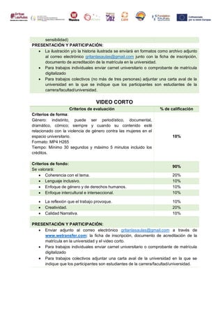 sensibilidad)
PRESENTACIÓN Y PARTICIPACIÓN:
 La ilustración y/o la historia ilustrada se enviará en formatos como archivo adjunto
al correo electrónico gritanlasaulas@gmail.com junto con la ficha de inscripción,
documento de acreditación de la matrícula en la universidad.
 Para trabajos individuales enviar carnet universitario o comprobante de matrícula
digitalizado
 Para trabajos colectivos (no más de tres personas) adjuntar una carta aval de la
universidad en la que se indique que los participantes son estudiantes de la
carrera/facultad/universidad.
VIDEO CORTO
Criterios de evaluación % de calificación
Criterios de forma:
Género: indistinto, puede ser periodístico, documental,
dramático, cómico; siempre y cuando su contenido esté
relacionado con la violencia de género contra las mujeres en el
espacio universitario.
Formato: MP4 H265
Tiempo: Mínimo 30 segundos y máximo 5 minutos incluido los
créditos.
10%
Criterios de fondo:
Se valorará:
90%
 Coherencia con el tema. 20%
 Lenguaje inclusivo. 10%
 Enfoque de género y de derechos humanos. 10%
 Enfoque intercultural e interseccional. 10%
 La reflexión que el trabajo provoque. 10%
 Creatividad. 20%
 Calidad Narrativa. 10%
PRESENTACIÓN Y PARTICIPACIÓN:
 Enviar adjunto al correo electrónico gritanlasaulas@gmail.com a través de
www.wetransfer.com: la ficha de inscripción, documento de acreditación de la
matrícula en la universidad y el video corto.
 Para trabajos individuales enviar carnet universitario o comprobante de matrícula
digitalizado
 Para trabajos colectivos adjuntar una carta aval de la universidad en la que se
indique que los participantes son estudiantes de la carrera/facultad/universidad.
 
