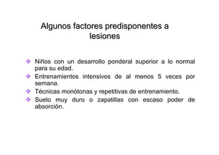 Algunos factores predisponentes a
              lesiones

Niños con un desarrollo ponderal superior a lo normal
para su edad.
Entrenamientos intensivos de al menos 5 veces por
semana.
Técnicas monótonas y repetitivas de entrenamiento.
Suelo muy duro o zapatillas con escaso poder de
absorción.
 