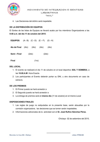 MOVIMIENTO DE INTEGRACION E IDENTIDAD
LABARTHINA
“MIIL”
4. Las Decisiones del árbitro será inapelable.
DE LA DISTRIBUCIÓN DE EQUIPOS:
El Sorteo de las listas de Equipos se llevará acabo por los miembros Organizadores a las
9:40 a.m. del día 11 de octubre del 2015:
EQUIPOS: (A - B) (C - D) (E – F) (G - H)
4to de Final (4to) (4to) (4to) (4to)
Semi - Final (2do) (2do)
Final (1ro)
DEL LOCAL
1. El evento se realizará el día 11 de octubre en el local deportivo SOL Y SOMBRA; a
las 10.00.A.M. Hora Exacta.
2. Los participantes al Evento deberán portar su DNI, u otro documento en caso de
extravío.
DE LOS PREMIOS
1. El Primer puesto se hará acreedor a
2. El Segundo puesto se hará acreedor a
3. La entrega de premios será el mismo día (11 de octubre) en el mismo Local
DISPOSICIONES FINALES
1. Las reglas de juego no estipuladas en la presente base, serán absueltas por la
comisión organizadora, las decisiones que se tomen serán inapelables.
2. Informaciones adicionales de la actividad con el Sr. José Rufino Sánchez Pérez.
Chiclayo 02 de setiembre del 2015.
______________________
Dirección: Av. Grau 565 – Chiclayo celular: 979361481
 