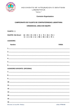 MOVIMIENTO DE INTEGRACION E IDENTIDAD
LABARTHINA
“MIIL”
Comisión Organizadora
CAMPEONATO DE FULBITO DE CONFRATERNIDAD LABARTHINA
CREDENCIAL UNICA DE EQUIPO
FULBITO ( )
EQUIPOS (No llenar) A( ) B( ) C( ) D( ) E( ) F( ) G( ) H( )
I( ) J( ) K( ) L( ) M( ) N( ) O( ) P( )
JUGADORES
Nombre FIRMA
1 .................................................................................................................................................
2 .................................................................................................................................................
3 .................................................................................................................................................
4 .................................................................................................................................................
5 .................................................................................................................................................
6 .................................................................................................................................................
JUGADORES SUPLENTES (OPCIONAL)
7 .................................................................................................................................................
8 .................................................................................................................................................
9 .................................................................................................................................................
10 ……………………………………………………………………………………………………………………………………………..
11 ……………………………………………………………………………………………………………………………………………..
12 ……………………………………………………………………………………………………………………………………………..
13 ……………………………………………………………………………………………………………………………………………..
14 ……………………………………………………………………………………………………………………………………………..
15 ……………………………………………………………………………………………………………………………………………..
16 ……………………………………………………………………………………………………………………………………………..
Dirección: Av. Grau 565 – Chiclayo celular: 979361481
 