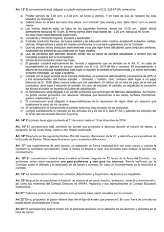 Art. 13º El concesionario está obligado a cumplir estrictamente con el D.S. 026-87-SA; entre otros:
a) Prestar servicio de 7:30 a.m. a 6:30 p.m. de lunes a viernes. Y en caso de que se requiera los días
sábados y/o domingos.
b) Deberá tener en la lista del menú dos platos: uno “normal” (tipo menú) y otro “plato chico” con un precio
menor.
c) Los menús deberán estar ya listos en los siguientes horarios: desde las 10:00 am. (plato chico)
permanente hasta las 16:10 pm. El menú normal debe estar desde las 12:00 p.m. hasta las 16:10 pm.
En este inciso habrá bastante supervisión.
d) Conservar y mantener higiene, limpieza y salubridad.
e) Extender productos frescos, de buena calidad y de adecuado valor nutritivo, empleando cubiertos, vajillas,
vitrinas, refrigeradoras y vasos en buenas condiciones, lo cual será supervisado por la Comisión.
f) Que los precios de los productos sean menores a los que rigen fuera del plantel, para productos similares,
publicando los precios de sus productos en lugar visibles.
g) Que las personas que atienden deberán contar con su carne de sanidad actualizado y cumplir con los
requisitos exigidos por la municipalidad.
h) Dentro de los productos incluir las frutas.
i) El ganador cumplirá estrictamente las normas y reglamento que se señalan en el Art. 4º, en caso de
incumplimiento se aplicará la sanción acorde con el D.S. 0014-84-SA y conexos. El incumplimiento a
alguno de los artículos establecidos dará lugar a rescindir el contrato al concesionado y el cierre del kiosko
en forma inmediata, sin lugar a reclamo.
j) Cumplir con el pago puntual de la merced conductiva, en presencia del presidente y la tesorera de APAFA
y los representantes del Kiosko Escolar – Comedor – Cafetín, caso contrario dará lugar a un pago
adicional de S/. 10.00 (Diez nuevos soles) por día calendario. El retraso de un mes de pago de la merced
conductiva, dará lugar a rescindir el contrato. En caso de rescindir el contrato, se adjudicará la concesión
del kiosko al postor de acuerdo al cuadro de adjudicación.
k) El concesionario está obligado a no vender productos que provengan de fábricas clandestinas. Así mismo,
no podrá vender productos con azucares refinadas que favorezcan a las caries dentales (bombones,
gomas, masticables, etc.).
l) El concesionario está obligado a responsabilizarse de la reparación de algún daño y/o perjuicio que
ocasionara la salud de los usuarios.
m) El concesionario se compromete a publicar todos los días el precio de los productos.
n) Cumplir estrictamente lo indicado en los artículos 25 y 26 del D.S. 026-87-SA y además los artículos del
27 al 33 del mencionado Decreto Supremo.
Art. 14º El contrato tiene vigencia desde el 01 de marzo hasta el 19 de diciembre de 2014.
Art. 15º El concesionario está prohibido de vender sus productos a alumnos durante el horario de clases, a
excepción de las horas libres, recreo u otro horario autorizado.
Art. 16º Colaborar en las siguientes fechas. Día del maestro, Aniversario de la I.E. y atención a los expositores de
la Escuela de Padres. Debe especificarse en que consiste la colaboración.
Art. 17º Las supervisiones de este servicio se realizarán de forma inopinada (sin dar aviso previo y cuando la
comisión lo considere conveniente). Cada 3 meses se llevará a cabo una encuesta para evaluar el servicio del
concesionario.
Art. 18º El concesionario deberá tener instalado el kiosko después de 72 horas de la firma del Contrato. Los
ambientes deben estar separados uno para profesores y otro para los alumnos. Siendo verificado por la
Comisión sobre lo ofertado y lo estipulado en las bases y contrato. En caso de incumplimiento se le rescindirá el
contrato.
Art. 19º La decisión de la Comisión de Licitación, Adjudicación y Supervisión de kioskos es inapelable.
Art. 20º No podrán se postulantes a licitación de kioskos el personal directivo, jerárquico, docente y administrativo,
así como los miembros del Consejo Directivo de APAFA, Vigilancia y sus representantes al Consejo Educativo
Institucional.
Art 21º Todos los puntos no contemplados en la presente base, serán resueltos por la comisión.
Art 22º En su propuesta, el postor deberá describir el tipo de kiosko que presentará. En caso fuera de concreto se
puede hacer un contrato por 5 anos
Art 23º El concesionario deberá contar con el personal necesario en la atención de los alumnos y docentes en la
hora de recreo.

 