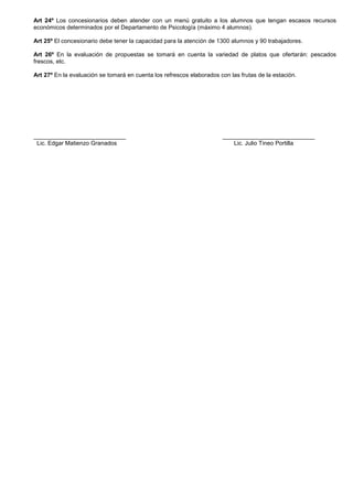 Art 24º Los concesionarios deben atender con un menú gratuito a los alumnos que tengan escasos recursos
económicos determinados por el Departamento de Psicología (máximo 4 alumnos).
Art 25º El concesionario debe tener la capacidad para la atención de 1300 alumnos y 90 trabajadores.
Art 26º En la evaluación de propuestas se tomará en cuenta la variedad de platos que ofertarán: pescados
frescos, etc.
Art 27º En la evaluación se tomará en cuenta los refrescos elaborados con las frutas de la estación.

____________________________
Lic. Edgar Matienzo Granados

____________________________
Lic. Julio Tineo Portilla

 