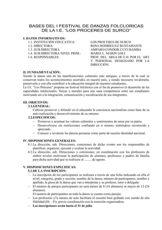 BASES DEL I FESTIVAL DE DANZAS FOLCLORICAS
DE LA I.E. “LOS PROCERES DE SURCO”
I. DATOS INFORMATIVOS:
1.1. INSTITUCIÓN EDUCATIVA: LOS PROCERES DE SURCO
1.2. DIRECTORA: ROSA RODRÍGUEZ BUSTAMANTE
1.3. SUB DIRECTORA AMPARO CONDOR CUYUBAMBA
1.4. SUB DIRECTORA NIVEL PRIM.: MARIA L. MARIN LOLI.
1.6. RESPONSABLES: PROF. DEL AREA DE E.D. POR EL ART
Y PERSONAL DESIGNADO POR LA
DIRECCIÓN.
II. FUNDAMENTACIÓN:
Siendo la danza una de las manifestaciones culturales más antiguas, a través de la cual se
conservan todos los acontecimientos ocurridos en nuestro país, y siendo necesario revalorarla,
preservarla y con ella contribuir a la educación integral de nuestros estudiantes.
La I.E. “Los Próceres” propone un festival folclórico con el fin de promover el desarrollo de las
capacidades intelectuales, físicas y morales para una sana competencia entre sus estudiantes
motivando así a la integración, comunicación y socialización de sus integrantes.
III. OBJETIVOS:
3.1.GENERAL:
Cultivar promover y difundir en el educando la conciencia nacionalista como base de su
auto realización y desenvolvimiento de su entorno.
3.2.ESPECIFICOS:
 Promover y acentuar los valores culturales y sentimientos de amor por su patria.
 Desenvolverse sin restricciones confiando en si mismo, sintiéndose reconocido y
apreciado.
 Conocer y revalorar las danzas peruanas como parte de nuestra identidad nacional.
IV. DISPOSICIONES GENERALES:
4.1.La dirección, sub. Direcciones, comisiones de dicho evento son los responsables de
planificar, organizar, ejecutar y evaluar la actividad.
4.2.La dirección, sub. Direcciones y comisiones; en coordinación con los profesores de
ambos niveles motivaran la participación de alumnos, profesores y padres de familia
para dicha actividad que se realizara el ..........de agosto.
V. DISPOSICIONES ESPECIFICAS:
5.1.DE LA INSCRIPCIÓN:
 La inscripción de los participantes se realizara a través de una ficha indicando en ella el
nivel, categoría, grado y sección, nombre de la danza, número de participantes, nombre y
apellido, la glosa de la danza que van a interpretar y su profesor, tutor o delegado.
 El número de parejas participantes no será menor de 8 (16 alumnos) ni mayor de 12 (24
alumnos).
El numero de participantes en toda la danza se cuenta como parejas.
 Los profesores y7o tutores de aula facilitará el cassette bien grabado con sonido de alta
fidelidad (Hi – Fi), previa coordinación con la comisión organizadora.
 Las inscripciones serán hasta el 31 de julio
 