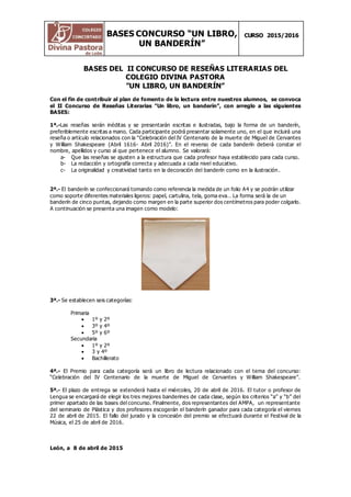 BASES CONCURSO “UN LIBRO,
UN BANDERÍN”
CURSO 2015/2016
BASES DEL II CONCURSO DE RESEÑAS LITERARIAS DEL
COLEGIO DIVINA PASTORA
"UN LIBRO, UN BANDERÍN”
Con el fin de contribuir al plan de fomento de la lectura entre nuestros alumnos, se convoca
el II Concurso de Reseñas Literarias "Un libro, un banderín”, con arreglo a las siguientes
BASES:
1ª.-Las reseñas serán inéditas y se presentarán escritas e ilustradas, bajo la forma de un banderín,
preferiblemente escritas a mano. Cada participante podrá presentar solamente uno, en el que incluirá una
reseña o artículo relacionados con la “Celebración del IV Centenario de la muerte de Miguel de Cervantes
y William Shakespeare (Abril 1616- Abril 2016)”. En el reverso de cada banderín deberá constar el
nombre, apellidos y curso al que pertenece el alumno. Se valorará:
a- Que las reseñas se ajusten a la estructura que cada profesor haya establecido para cada curso.
b- La redacción y ortografía correcta y adecuada a cada nivel educativo.
c- La originalidad y creatividad tanto en la decoración del banderín como en la ilustración.
2ª.- El banderín se confeccionará tomando como referencia la medida de un folio A4 y se podrán utilizar
como soporte diferentes materiales ligeros: papel, cartulina, tela, goma eva… La forma será la de un
banderín de cinco puntas, dejando como margen en la parte superior dos centímetros para poder colgarlo.
A continuación se presenta una imagen como modelo:
3ª.- Se establecen seis categorías:
Primaria
 1º y 2º
 3º y 4º
 5º y 6º
Secundaria
 1º y 2º
 3 y 4º
 Bachillerato
4ª.- El Premio para cada categoría será un libro de lectura relacionado con el tema del concurso:
“Celebración del IV Centenario de la muerte de Miguel de Cervantes y William Shakespeare”.
5ª.- El plazo de entrega se extenderá hasta el miércoles, 20 de abril de 2016. El tutor o profesor de
Lengua se encargará de elegir los tres mejores banderines de cada clase, según los criterios “a” y “b” del
primer apartado de las bases del concurso. Finalmente, dos representantes del AMPA, un representante
del seminario de Plástica y dos profesores escogerán el banderín ganador para cada categoría el viernes
22 de abril de 2015. El fallo del jurado y la concesión del premio se efectuará durante el Festival de la
Música, el 25 de abril de 2016.
León, a 8 de abril de 2015
 