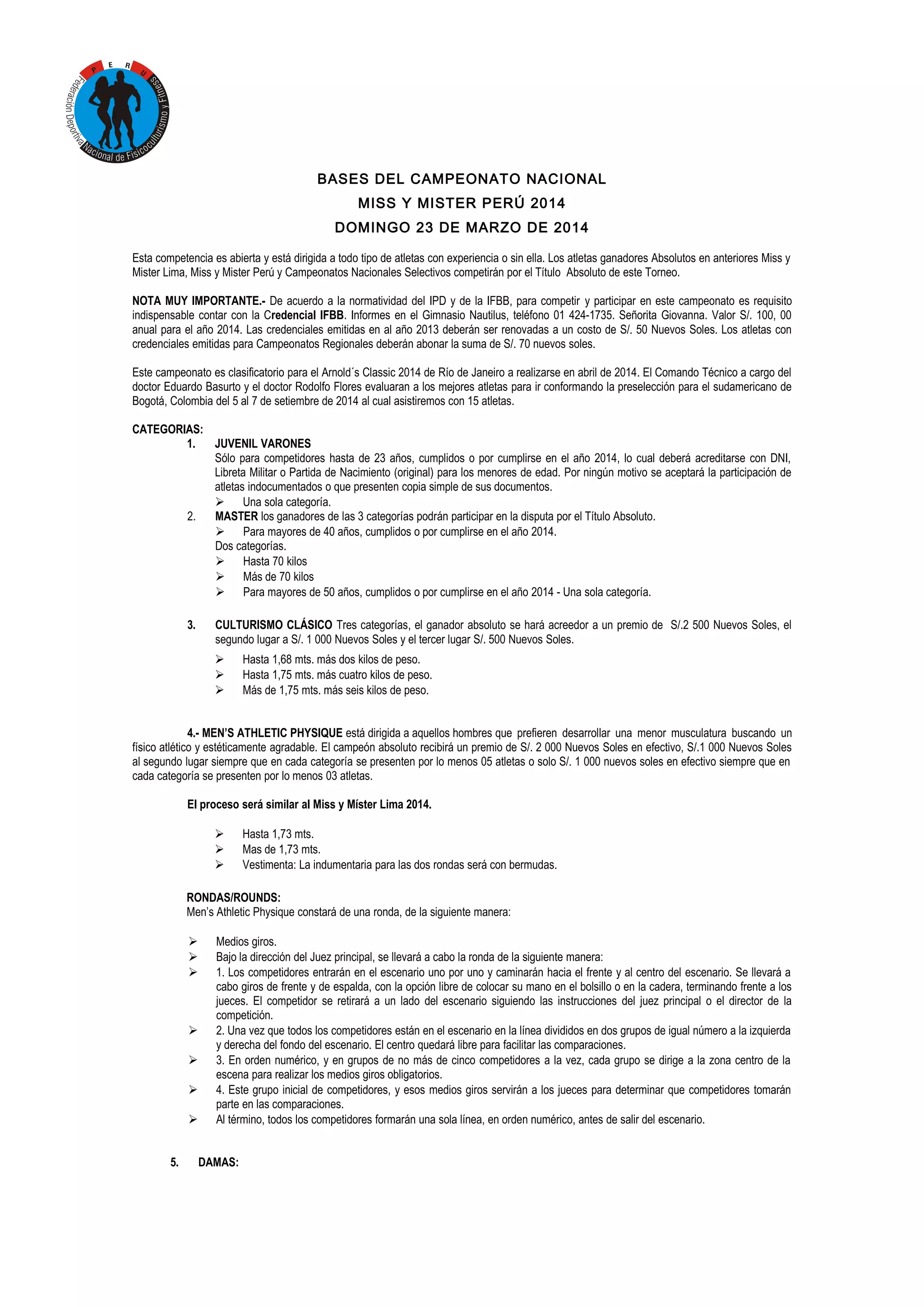 BASES DEL CAMPEONATO NACIONAL
MISS Y MISTER PERÚ 2014
DOMINGO 23 DE MARZO DE 2014
Esta competencia es abierta y está dirigida a todo tipo de atletas con experiencia o sin ella. Los atletas ganadores Absolutos en anteriores Miss y
Mister Lima, Miss y Mister Perú y Campeonatos Nacionales Selectivos competirán por el Título Absoluto de este Torneo.
NOTA MUY IMPORTANTE.- De acuerdo a la normatividad del IPD y de la IFBB, para competir y participar en este campeonato es requisito
indispensable contar con la Credencial IFBB. Informes en el Gimnasio Nautilus, teléfono 01 424-1735. Señorita Giovanna. Valor S/. 100, 00
anual para el año 2014. Las credenciales emitidas en al año 2013 deberán ser renovadas a un costo de S/. 50 Nuevos Soles. Los atletas con
credenciales emitidas para Campeonatos Regionales deberán abonar la suma de S/. 70 nuevos soles.
Este campeonato es clasificatorio para el Arnold´s Classic 2014 de Río de Janeiro a realizarse en abril de 2014. El Comando Técnico a cargo del
doctor Eduardo Basurto y el doctor Rodolfo Flores evaluaran a los mejores atletas para ir conformando la preselección para el sudamericano de
Bogotá, Colombia del 5 al 7 de setiembre de 2014 al cual asistiremos con 15 atletas.
CATEGORIAS:
1.
JUVENIL VARONES
Sólo para competidores hasta de 23 años, cumplidos o por cumplirse en el año 2014, lo cual deberá acreditarse con DNI,
Libreta Militar o Partida de Nacimiento (original) para los menores de edad. Por ningún motivo se aceptará la participación de
atletas indocumentados o que presenten copia simple de sus documentos.
 Una sola categoría.
2.
MASTER los ganadores de las 3 categorías podrán participar en la disputa por el Título Absoluto.
 Para mayores de 40 años, cumplidos o por cumplirse en el año 2014.
Dos categorías.
 Hasta 70 kilos
 Más de 70 kilos
 Para mayores de 50 años, cumplidos o por cumplirse en el año 2014 - Una sola categoría.
3.

CULTURISMO CLÁSICO Tres categorías, el ganador absoluto se hará acreedor a un premio de S/.2 500 Nuevos Soles, el
segundo lugar a S/. 1 000 Nuevos Soles y el tercer lugar S/. 500 Nuevos Soles.




Hasta 1,68 mts. más dos kilos de peso.
Hasta 1,75 mts. más cuatro kilos de peso.
Más de 1,75 mts. más seis kilos de peso.

4.- MEN’S ATHLETIC PHYSIQUE está dirigida a aquellos hombres que prefieren desarrollar una menor musculatura buscando un
físico atlético y estéticamente agradable. El campeón absoluto recibirá un premio de S/. 2 000 Nuevos Soles en efectivo, S/.1 000 Nuevos Soles
al segundo lugar siempre que en cada categoría se presenten por lo menos 05 atletas o solo S/. 1 000 nuevos soles en efectivo siempre que en
cada categoría se presenten por lo menos 03 atletas.
El proceso será similar al Miss y Míster Lima 2014.




Hasta 1,73 mts.
Mas de 1,73 mts.
Vestimenta: La indumentaria para las dos rondas será con bermudas.

RONDAS/ROUNDS:
Men’s Athletic Physique constará de una ronda, de la siguiente manera:








5.

Medios giros.
Bajo la dirección del Juez principal, se llevará a cabo la ronda de la siguiente manera:
1. Los competidores entrarán en el escenario uno por uno y caminarán hacia el frente y al centro del escenario. Se llevará a
cabo giros de frente y de espalda, con la opción libre de colocar su mano en el bolsillo o en la cadera, terminando frente a los
jueces. El competidor se retirará a un lado del escenario siguiendo las instrucciones del juez principal o el director de la
competición.
2. Una vez que todos los competidores están en el escenario en la línea divididos en dos grupos de igual número a la izquierda
y derecha del fondo del escenario. El centro quedará libre para facilitar las comparaciones.
3. En orden numérico, y en grupos de no más de cinco competidores a la vez, cada grupo se dirige a la zona centro de la
escena para realizar los medios giros obligatorios.
4. Este grupo inicial de competidores, y esos medios giros servirán a los jueces para determinar que competidores tomarán
parte en las comparaciones.
Al término, todos los competidores formarán una sola línea, en orden numérico, antes de salir del escenario.
DAMAS:

 