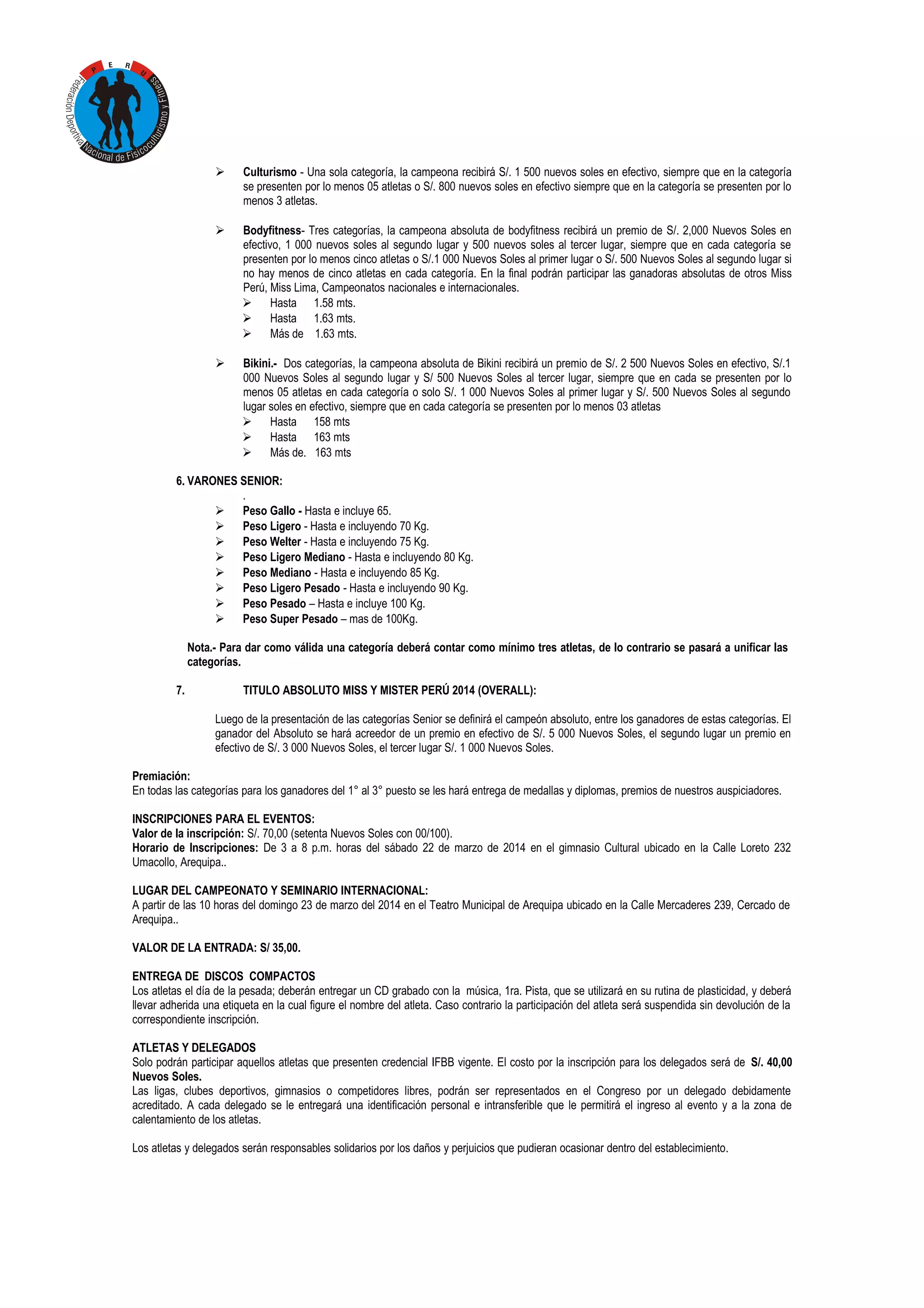 

Culturismo - Una sola categoría, la campeona recibirá S/. 1 500 nuevos soles en efectivo, siempre que en la categoría
se presenten por lo menos 05 atletas o S/. 800 nuevos soles en efectivo siempre que en la categoría se presenten por lo
menos 3 atletas.



Bodyfitness- Tres categorías, la campeona absoluta de bodyfitness recibirá un premio de S/. 2,000 Nuevos Soles en
efectivo, 1 000 nuevos soles al segundo lugar y 500 nuevos soles al tercer lugar, siempre que en cada categoría se
presenten por lo menos cinco atletas o S/.1 000 Nuevos Soles al primer lugar o S/. 500 Nuevos Soles al segundo lugar si
no hay menos de cinco atletas en cada categoría. En la final podrán participar las ganadoras absolutas de otros Miss
Perú, Miss Lima, Campeonatos nacionales e internacionales.
 Hasta 1.58 mts.
 Hasta 1.63 mts.
 Más de 1.63 mts.



Bikini.- Dos categorías, la campeona absoluta de Bikini recibirá un premio de S/. 2 500 Nuevos Soles en efectivo, S/.1
000 Nuevos Soles al segundo lugar y S/ 500 Nuevos Soles al tercer lugar, siempre que en cada se presenten por lo
menos 05 atletas en cada categoría o solo S/. 1 000 Nuevos Soles al primer lugar y S/. 500 Nuevos Soles al segundo
lugar soles en efectivo, siempre que en cada categoría se presenten por lo menos 03 atletas
 Hasta 158 mts
 Hasta 163 mts
 Más de. 163 mts

6. VARONES SENIOR:
.
 Peso Gallo - Hasta e incluye 65.
 Peso Ligero - Hasta e incluyendo 70 Kg.
 Peso Welter - Hasta e incluyendo 75 Kg.
 Peso Ligero Mediano - Hasta e incluyendo 80 Kg.
 Peso Mediano - Hasta e incluyendo 85 Kg.
 Peso Ligero Pesado - Hasta e incluyendo 90 Kg.
 Peso Pesado – Hasta e incluye 100 Kg.
 Peso Super Pesado – mas de 100Kg.
Nota.- Para dar como válida una categoría deberá contar como mínimo tres atletas, de lo contrario se pasará a unificar las
categorías.
7.

TITULO ABSOLUTO MISS Y MISTER PERÚ 2014 (OVERALL):
Luego de la presentación de las categorías Senior se definirá el campeón absoluto, entre los ganadores de estas categorías. El
ganador del Absoluto se hará acreedor de un premio en efectivo de S/. 5 000 Nuevos Soles, el segundo lugar un premio en
efectivo de S/. 3 000 Nuevos Soles, el tercer lugar S/. 1 000 Nuevos Soles.

Premiación:
En todas las categorías para los ganadores del 1° al 3° puesto se les hará entrega de medallas y diplomas, premios de nuestros auspiciadores.
INSCRIPCIONES PARA EL EVENTOS:
Valor de la inscripción: S/. 70,00 (setenta Nuevos Soles con 00/100).
Horario de Inscripciones: De 3 a 8 p.m. horas del sábado 22 de marzo de 2014 en el gimnasio Cultural ubicado en la Calle Loreto 232
Umacollo, Arequipa..
LUGAR DEL CAMPEONATO Y SEMINARIO INTERNACIONAL:
A partir de las 10 horas del domingo 23 de marzo del 2014 en el Teatro Municipal de Arequipa ubicado en la Calle Mercaderes 239, Cercado de
Arequipa..
VALOR DE LA ENTRADA: S/ 35,00.
ENTREGA DE DISCOS COMPACTOS
Los atletas el día de la pesada; deberán entregar un CD grabado con la música, 1ra. Pista, que se utilizará en su rutina de plasticidad, y deberá
llevar adherida una etiqueta en la cual figure el nombre del atleta. Caso contrario la participación del atleta será suspendida sin devolución de la
correspondiente inscripción.
ATLETAS Y DELEGADOS
Solo podrán participar aquellos atletas que presenten credencial IFBB vigente. El costo por la inscripción para los delegados será de S/. 40,00
Nuevos Soles.
Las ligas, clubes deportivos, gimnasios o competidores libres, podrán ser representados en el Congreso por un delegado debidamente
acreditado. A cada delegado se le entregará una identificación personal e intransferible que le permitirá el ingreso al evento y a la zona de
calentamiento de los atletas.
Los atletas y delegados serán responsables solidarios por los daños y perjuicios que pudieran ocasionar dentro del establecimiento.

 