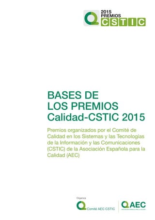 BASES DE
LOS PREMIOS
Calidad-CSTIC 2015
Premios organizados por el Comité de
Calidad en los Sistemas y las Tecnologías
de la Información y las Comunicaciones
(CSTIC) de la Asociación Española para la
Calidad (AEC)
2015
C S T I C
PREMIOS
Organiza
 