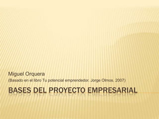 Miguel Orquera
(Basado en el libro Tu potencial emprendedor. Jorge Olmos. 2007)

BASES DEL PROYECTO EMPRESARIAL
 