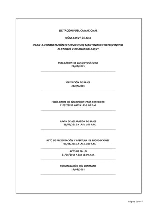 Página 1 de 47
LICITACIÓN PÚBLICA NACIONAL
NÚM. CESVY-03-2015
PARA LA CONTRATACIÓN DE SERVICIOS DE MANTENIMIENTO PREVENTIVO
AL PARQUE VEHICULAR DEL CESVY
PUBLICACIÓN DE LA CONVOCATORIA
23/07/2015
OBTENCIÓN DE BASES
23/07/2015
FECHA LIMITE DE INSCRIPCION PARA PARTICIPAR
31/07/2015 HASTA LAS 2:00 P.M.
JUNTA DE ACLARACIÓN DE BASES
31/07/2015 A LAS 11:00 A.M.
ACTO DE PRESENTACIÓN Y APERTURA DE PROPOSICIONES
07/08/2015 A LAS 11:00 A.M.
ACTO DE FALLO
11/08/2015 A LAS 11:00 A.M.
FORMALIZACIÓN DEL CONTRATO
17/08/2015
 