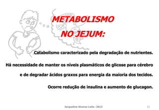 Catabolismo caracterizado pela degradação de nutrientes.
Há necessidade de manter os níveis plasmáticos de glicose para cérebro
e de degradar ácidos graxos para energia da maioria dos tecidos.
Ocorre redução de insulina e aumento de glucagon.
METABOLISMO
NO JEJUM:
Jacqueline Alvarez-Leite -2013 12
 