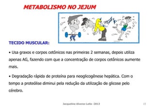 METABOLISMO NO JEJUM
TECIDO MUSCULAR:
• Usa graxos e corpos cetônicos nas primeiras 2 semanas, depois utiliza
apenas AG, fazendo com que a concentração de corpos cetônicos aumente
mais.
• Degradação rápida de proteína para neoglicogênese hepática. Com o
tempo a proteólise diminui pela redução da utilização de glicose pelo
cérebro.
Jacqueline Alvarez-Leite -2013 15
 