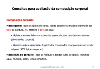 Conceitos para avaliação da composição corporal
Composição corporal
Massa gorda: Todos os lípides do corpo. Tecido adiposo é a maioria e formado por
83% de gordura, 2% proteína e 15% de água
• Lipídeos essenciais= componentes essenciais para membranas celulares
(10% lipídeo corporal)
• Lipídeos não essenciais= triglicérides encontrados principalmente no tecido
adiposo (90% lípides corporais)
Massa livre de gordura: Todos os resíduos e tecidos livres de lípides, incluindo
água, músculo, ossos, tecido conectivo.
Jacqueline Alvarez-Leite -2013 19
 