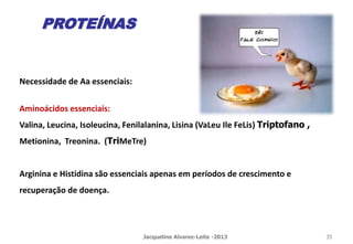 Necessidade de Aa essenciais:
Aminoácidos essenciais:
Valina, Leucina, Isoleucina, Fenilalanina, Lisina (VaLeu Ile FeLis) Triptofano ,
Metionina, Treonina. (TriMeTre)
Arginina e Histidina são essenciais apenas em períodos de crescimento e
recuperação de doença.
PROTEÍNAS
Jacqueline Alvarez-Leite -2013 35
 